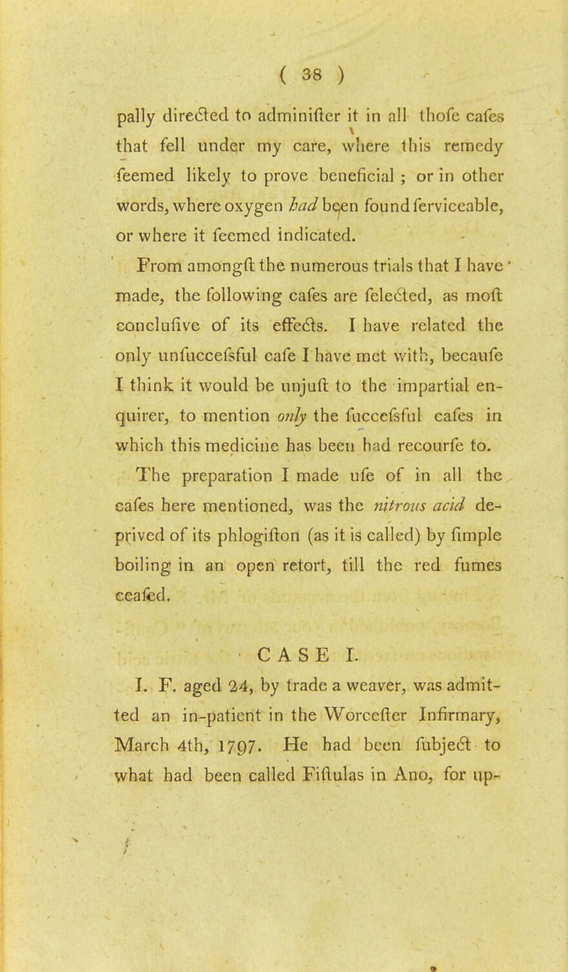 pally directed to adminifter it in all thofe cafes that fell under my care, where this remedy feemed likely to prove beneficial ; or in other words, where oxygen /foJbeen found ferviceable, or where it feemed indicated. From amongft the numerous trials that I have' made, the following cafes are feledted, as moft conclutive of its effects. I have related the only unfuccefsful cafe I have met with, becaufe I think, it would be unjuft to the impartial en- quirer, to mention only the fuccefsful cafes in which this medicine has been had recourfe to. The preparation I made ufe of in all the cafes here mentioned, was the nitrons acid de- prived of its phlogifton (as it is called) by Ample boiling in an open retort, till the red fumes ceafed. I. F. aged 24, by trade a weaver, was admit- ted an in-patient in the Worcefter Infirmary, March 4th, 1797. He had been fubje6t to what had been called Fiftulas in Ano, for up- I ; ■