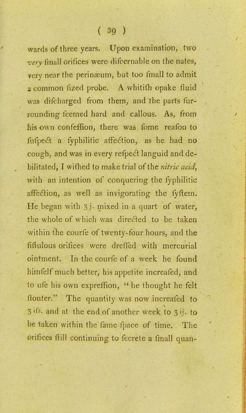 wards of three years. Upon examination, two very fmall orifices were difcernable on the nates, very near the perinaeum, but too fmall to admit a common fized probe. A whitifh opake fluid was difcharged from them, and the parts fur- rounding feemed hard and callous. As, from his own confeffion, there was fome reafon to fufpect a lyphilitic affection, as he had no cough, and was in every refpect languid and de- bilitated, I wifhed to make trial of the nitric acid, with an intention of conquering the lyphilitic affection, as well as invigorating the fyftem. He began with 3 j. mixed in a quart of water, the whole of which was directed to be taken within the courfe of twenty-four hours, and the fiftulous orifices were drefied with mercurial ointment. In the courfe of a week he found himfelf much better, his appetite increafed, and to ufe his own expreflion,  he thought he felt ftonter. The quantity was now increafed to 3 'ft. and at the end of another week to 3 ij. to be taken within the fame fpacc of time. The orifices ftill continuing to fecrete a fmall quan-