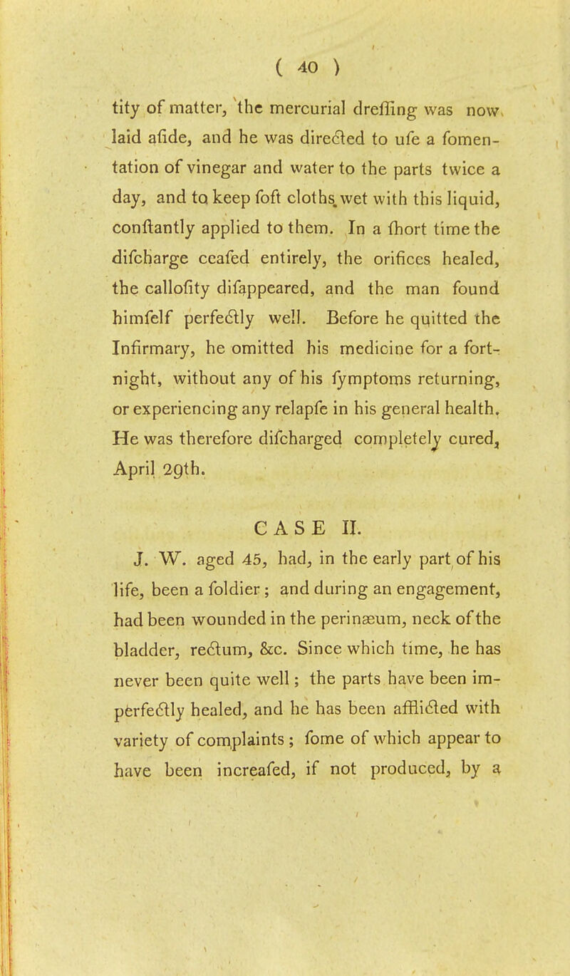 tity of matter, the mercurial dreffing was now laid atide, and he was directed to ufe a fomen- tation of vinegar and water to the parts twice a day, and to keep foft cloths, wet with this liquid, conftantly applied to them. In a fhort time the difcharge ceafed entirely, the orifices healed, the callofity difappeared, and the man found himfelf perfectly well. Before he quitted the Infirmary, he omitted his medicine for a fort- night, without any of his tymptoms returning, or experiencing any relapfe in his general health. He was therefore difcharged completely cured, April 2Qth. CASE If. J. W. aged 45, had, in the early part of his life, been a foldier; and during an engagement, had been wounded in the perinseum, neck of the bladder, rectum, &c. Since which time, he has never been quite well; the parts have been im- perfectly healed, and he has been afflicted with variety of complaints ; fome of which appear to have been increafed, if not produced, by a