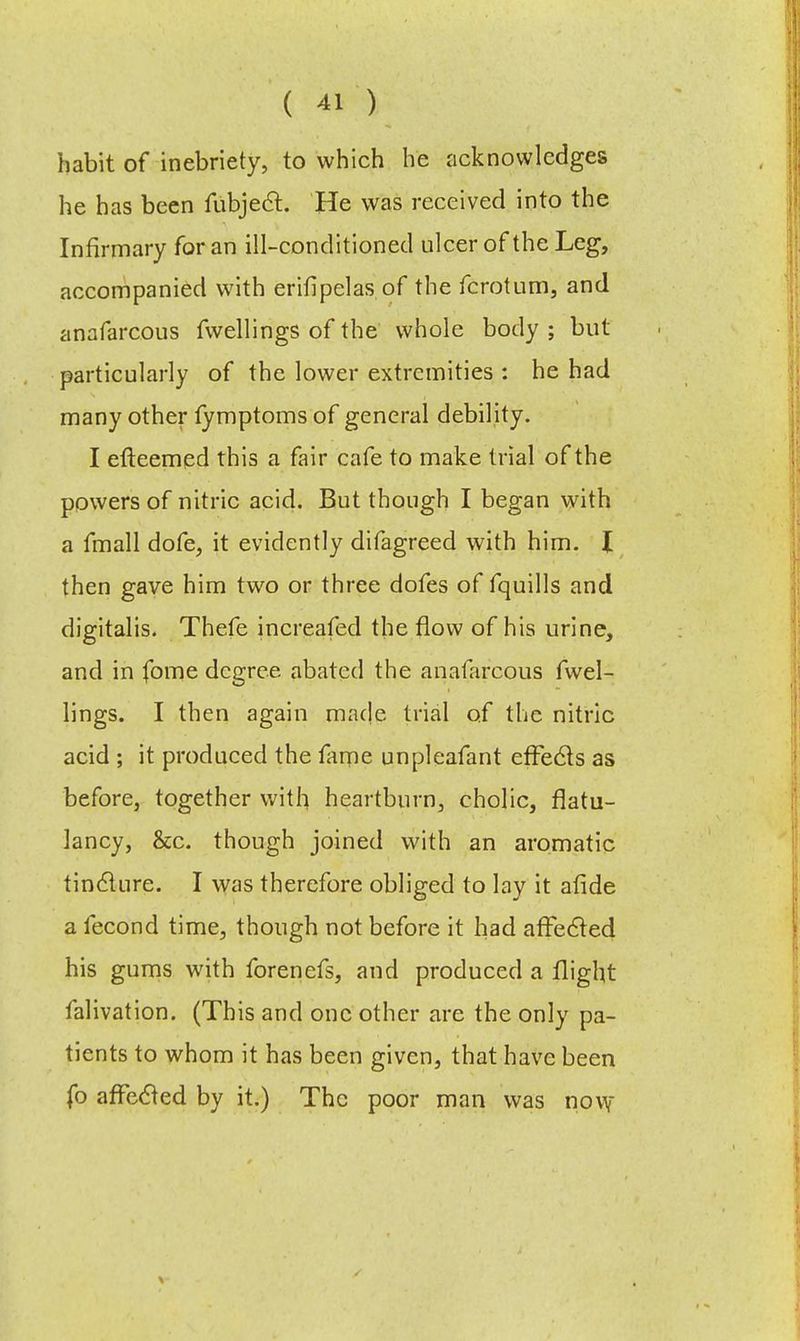 habit of inebriety, to which he acknowledges he has been fubjecr.. He was received into the Infirmary for an ill-conditioned ulcer of the Leg, accompanied with erifipelas of the fcrotum, and anafarcous fwellings of the whole body ; but particularly of the lower extremities : he had many other fymptoms of general debility. I efteemed this a fair cafe to make trial of the powers of nitric acid. But though I began with a fmall dofe, it evidently difagreed with him. I then gave him two or three dofes of fquills and digitalis. Thefe increafed the flow of his urine, and in fome degree abated the anafarcous fwel- lings. I then again made trial of the nitric acid ; it produced the fame unpleafant effecls as before, together with heartburn, cholic, flatu- lancy, &c. though joined with an aromatic tinclure. I was therefore obliged to lay it afide a fecond time, though not before it had afFecled his gums with forenefs, and produced a flight falivation. (This and one other are the only pa- tients to whom it has been given, that have been fo afFecled by it.) The poor man was novy