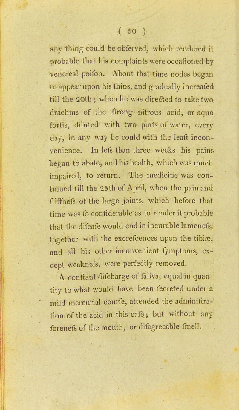 any thing could be obferved, which rendered H probable that his complaints were occafioned by venereal poifon. About that time nodes began to appear upon his fhins, and gradually increafed till the 20th ; when he was direclcd to take two drachms of the ftrong nitrous acid, or aqua for-tis, diluted with two pints of water, every day, in any way he could with the leaft incon- venience. In lefs than three weeks his pains began to abate, and his health, which was much impaired, to return. The medicine was con- tinued till the 25th of April, when the pain and ftiffhefs of the large joints, which before that time was fo confiderable as to render it probable that the difeafe would end in incurable ramenefs, together with the excrefcences upon the tibiae, and all his other inconvenient fymptoms, ex- cept weaknefs, were perfectly removed. A conftant difcharge of faliva, equal in quan- tity to what would have been fecreted under a mild mercurial courfe, attended the adminiftra- tion of the acid in this cafe ; but without any forenefs of the mouth, or dilagreeable fmell.