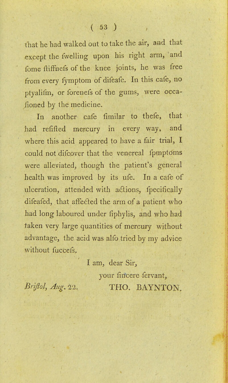 that he had walked out to take the air, and that except the fwelling upon his right arm, and fome ftiffuefs of the knee joints, he was free from every fymptom of difeafc. In this cafe, no ptyalifm, or forenefs of the gums, were occa- fioned by the medicine. In another cafe fimilar to thefe, that had refitted mercury in every way, and where this acid appeared to have a fair trial, I could not difcover that the venereal fpmptoms were alleviated, though the patient's general health was improved by its ufe. In a cafe of ulceration, attended with actions, fpecifically difeafed, that affected the arm of a patient who had long laboured under fiphylis, and who had taken very large quantities of mercury without advantage, the acid was alfo tried by my advice without fuccefs. I am, dear Sir, your firfcere fervant, Brifiol, Aug. THO. BAYNTON.