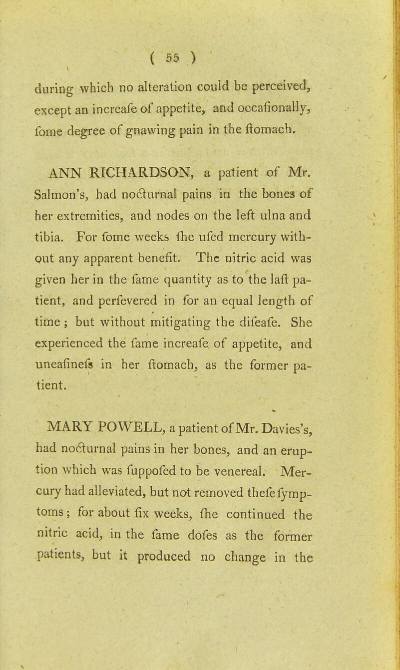 during which no alteration could be perceived, except an increafe of appetite, and occafionally, fome degree of gnawing pain in the ftomach. ANN RICHARDSON, a patient of Mr. Salmon's, had nocturnal pains in the bones of her extremities, and nodes on the left ulna and tibia. For fome weeks the ufed mercury with- Qut any apparent benefit. The nitric acid was given her in the fame quantity as to the laft pa- tient, and perfevered in for an equal length of time ; but without mitigating the difeafe. She experienced the fame increafe of appetite, and uneafinefs in her ftomach, as the former pa- tient. MARY POWELL, a patient of Mr. Davies's, had nocturnal pains in her bones, and an erup- tion which was fuppofed to be venereal. Mer- cury had alleviated, but not removed thefefymp- toms; for about fix weeks, the continued the nitric acid, in the fame dofes as the former patients, but it produced no change in the