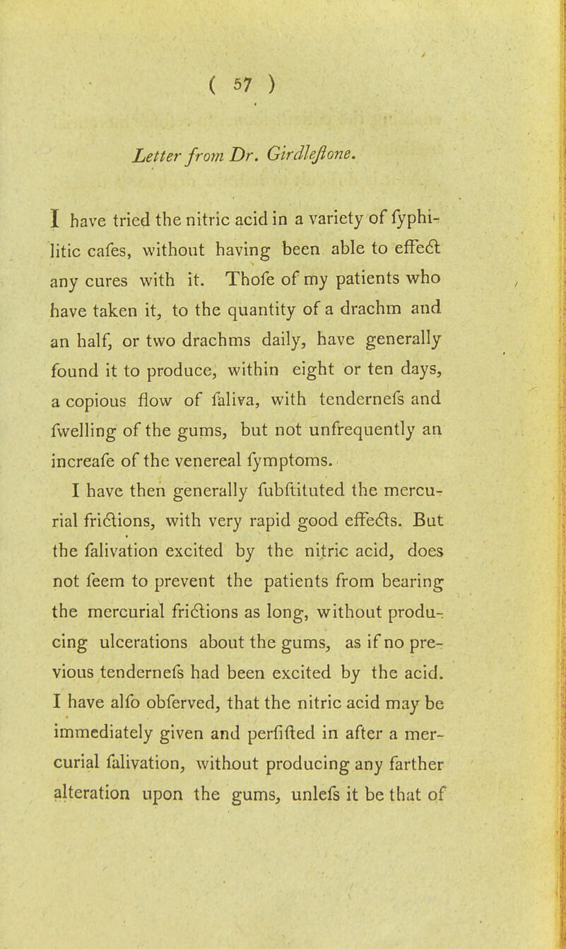 Letter from Dr. Girdleflone. I have tried the nitric acid in a variety of fyphi- litic cafes, without having been able to effect any cures with it. Thofe of my patients who have taken it, to the quantity of a drachm and an half, or two drachms daily, have generally found it to produce, within eight or ten days, a copious flow of faliva, with tendernefs and fwelling of the gums, but not unfrequently an increafe of the venereal iymptoms. I have then generally fubftituted the mercu- rial fri6lions, with very rapid good effects. But the falivation excited by the nitric acid, does not feem to prevent the patients from bearing the mercurial frictions as long, without produ- cing ulcerations about the gums, as if no pre- vious tendernefs had been excited by the acid. I have alfo obferved, that the nitric acid may be immediately given and perfifted in after a mer- curial falivation, without producing any farther alteration upon the gums, unlefs it be that of