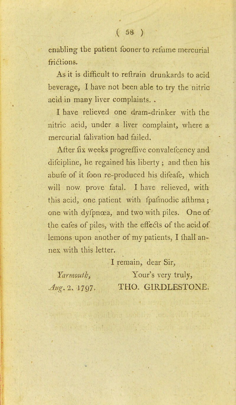 enabling the patient foonerto refume mercurial frictions. As it is difficult to reftrain drunkards to acid beverage, I have not been able to try the nitric acid in many liver complaints. . I have relieved one dram-drinker with the nitric acid, under a liver complaint, where a mercurial falivation had failed. After fix weeks progreffive convalefcency and difcipline, he regained his liberty ; and then his abufe of it foon re-produced his difeafe, which will now prove fatal. I have relieved, with this acid, one patient with fpafmodic afthma; one with dyfpnoea, and two with piles. One of the cafes of piles, with the effects of the acid of lemons upon another of my patients, I fhall an- nex with this letter. I remain, dear Sir, Yarmouth^ . Yours very truly, Aug.i. J797. THO. GIRDLESTONE.