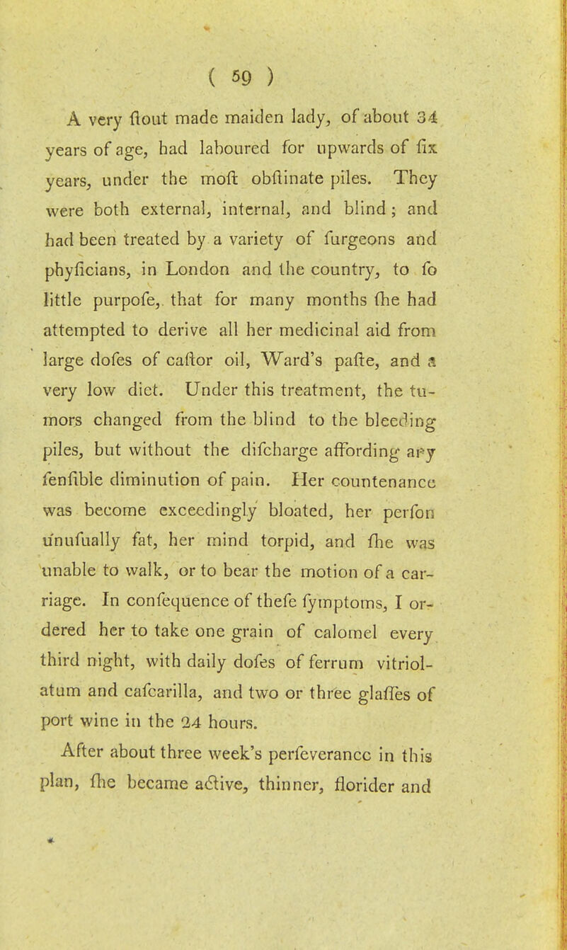 A very flout made maiden lady, of about 34 years of age, had laboured for upwards of fix: years, under the moll obftinate piles. They were both external, internal, and blind ; and had been treated by a variety of furgeons and phyficians, in London and the country, to fo little purpofe, that for many months (he had attempted to derive all her medicinal aid from large dofes of caftor oil, Ward's pafle, and very low diet. Under this treatment, the tu- mors changed from the blind to the bleeding piles, but without the difcharge affording ary fenfible diminution of pain. Her countenance was become exceedingly bloated, her perfon unufually fat, her mind torpid, and fhe was unable to walk, or to bear the motion of a car- riage. In confequence of thefe fymptoms, I or- dered her to take one grain of calomel every third night, with daily dofes of ferrnrn vitriol- atum and cafcarilla, and two or three glaffes of port wine in the 24 hours. After about three week's perfeverancc in this plan, fhe became active, thinner, florider and