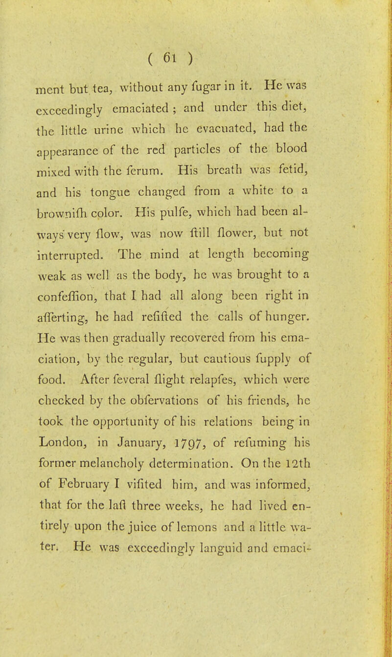 ment but tea, without any fugar in it. He was exceedingly emaciated ; and under this diet, the little urine which he evacuated, had the appearance of the red particles of the blood mixed with the ferum. His breath was fetid, and his tongue changed from a white to a brownifh color. His pulfe, which had been al- ways very flow, was now ftill flower, but not interrupted. The mind at length becoming weak as well as the body, he was brought to a confeffion, that I had all along been right in afTerting, he had refifted the calls of hunger. He was then gradually recovered from his ema- ciation, by the regular, but cautious fupply of food. After feveral flight relapfes, which were checked by the obfervations of his friends, he took the opportunity of his relations being in London, in January, 1797f of refuming his former melancholy determination. On the 12th of February I vifited him, and was informed, that for the lafl three weeks, he had lived en- tirely upon the juice of lemons and a little wa- ter. He was exceedingly languid and emaci-