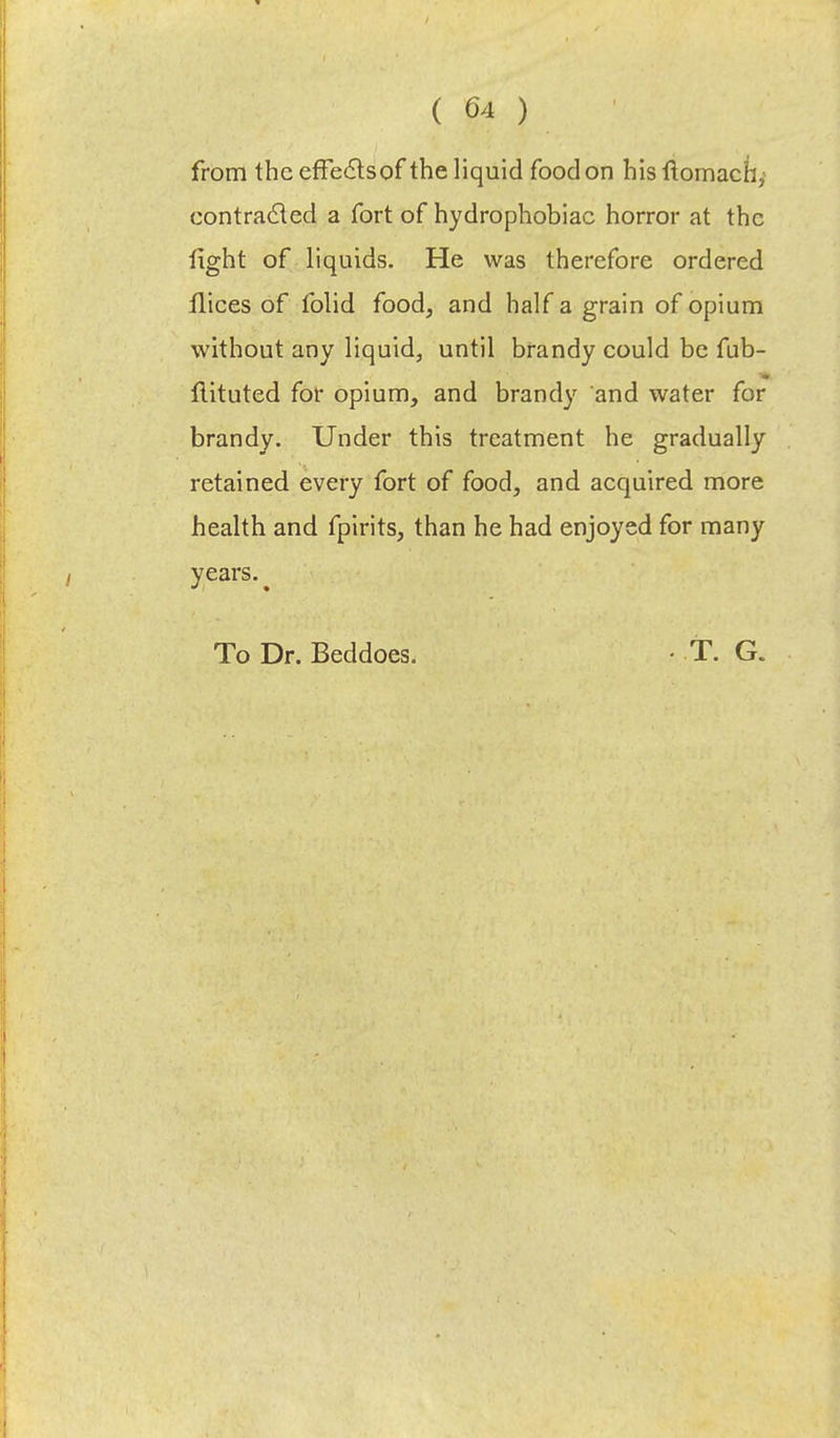 from the effe&sof the liquid food on his ftomachy contracted a fort of hydrophobiac horror at the fight of liquids. He was therefore ordered flices of folid food, and half a grain of opium without any liquid, until brandy could be fub- flituted for opium, and brandy and water for brandy. Under this treatment he gradually retained every fort of food, and acquired more health and fpirits, than he had enjoyed for many years. To Dr. Beddoes. T. G.