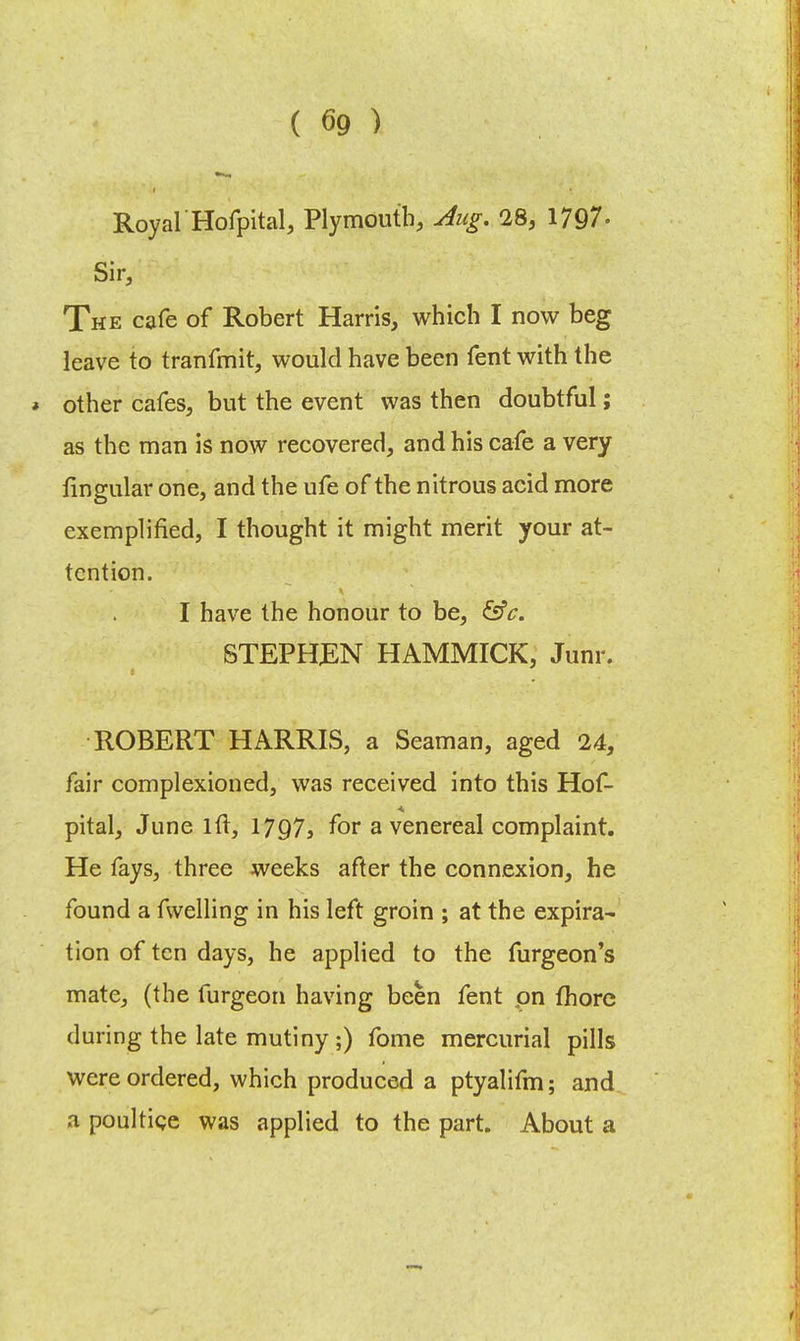 Royal Hofpital, Plymouth, Aug. 28, 1797- Sir, The cafe of Robert Harris, which I now beg leave to tranfmit, would have been fent with the * other cafes, but the event was then doubtful; as the man is now recovered, and his cafe a very lingular one, and the ufe of the nitrous acid more exemplified, I thought it might merit your at- tention. I have the honour to be, &c. STEPHEN HAMMICK, Junr. ROBERT HARRIS, a Seaman, aged 24, fair complexioned, was received into this Hof- pital, June lft, 1797s for a venereal complaint. He fays, three weeks after the connexion, he found a fwelling in his left groin ; at the expira- tion of ten days, he applied to the furgeon's mate, (the furgeon having been fent on fhore during the late mutiny ;) fome mercurial pills were ordered, which produced a ptyalifm; and a poultice was applied to the part. About a