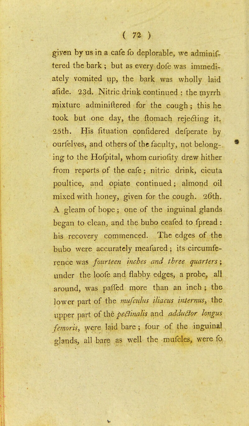 given by us in a cafe fo deplorable, we adminif- tered the bark ; but as every dofe was immedi- ately vomited up, the bark was wholly laid afide. 23d. Nitric drink continued : the myrrh mixture adminiftered for the cough ; this he took but one day, the ftomach rejecting it. 25th. His fituatipn considered defperate by ourfelves, and others of the faculty, not belong- ing to the Hofpital, whom curiofity drew hither from reports pf the cafe; nitric drink, cicuta poultice, and opiate continued; almond oil mixed with honey, given for the cough. 26th. A gleam of hope ; one of the inguinal glands began to clean, and the bubo ceafed to fpread : his recovery commenced. The edges pf the bubo were accurately meafured; jts circumfe- rence was fourteen inches and three quarters j under the loofe and flabby edges, a probe, all around, was palled more than an inch ; the lower part of the mufculus iliacus internus, the upper part of the peclinalis and adduclor longus femoris, were laid bare ; four of the inguinal elands, all bare as well the mufcles, were fo V