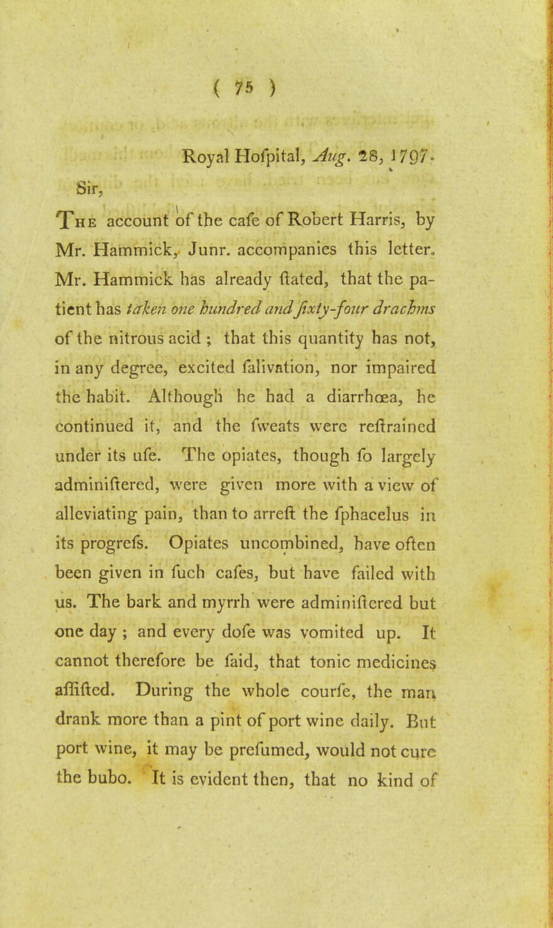 « ( 75 ) Royal Hofpital, Aug. 28, \ f§fi Sir, The account of the cafe of Robert Harris, by Mr. Hammick, Junr. accompanies this letter* Mr. Hammick has already ftated, that the pa- tient has taken one hundred andJixiy-four drachms of the nitrous acid ; that this quantity has not, in any degree, excited falivation, nor impaired the habit. Although he had a diarrhoea, he continued it, and the fvveats were reftraincd under its ufe. The opiates, though fo largely adminiftered, were given more with a view of alleviating pain, than to arreft the fphacelus in its progrefs. Opiates uncombined, have often been given in fuch cafes, but have failed with us. The bark and myrrh were adminirtered but one day ; and every dofe was vomited up. It cannot therefore be faid, that tonic medicines affifted. During the whole courfe, the man drank more than a pint of port wine daily. But port wine, it may be prefumed, would not cure the bubo. It is evident then, that no kind of