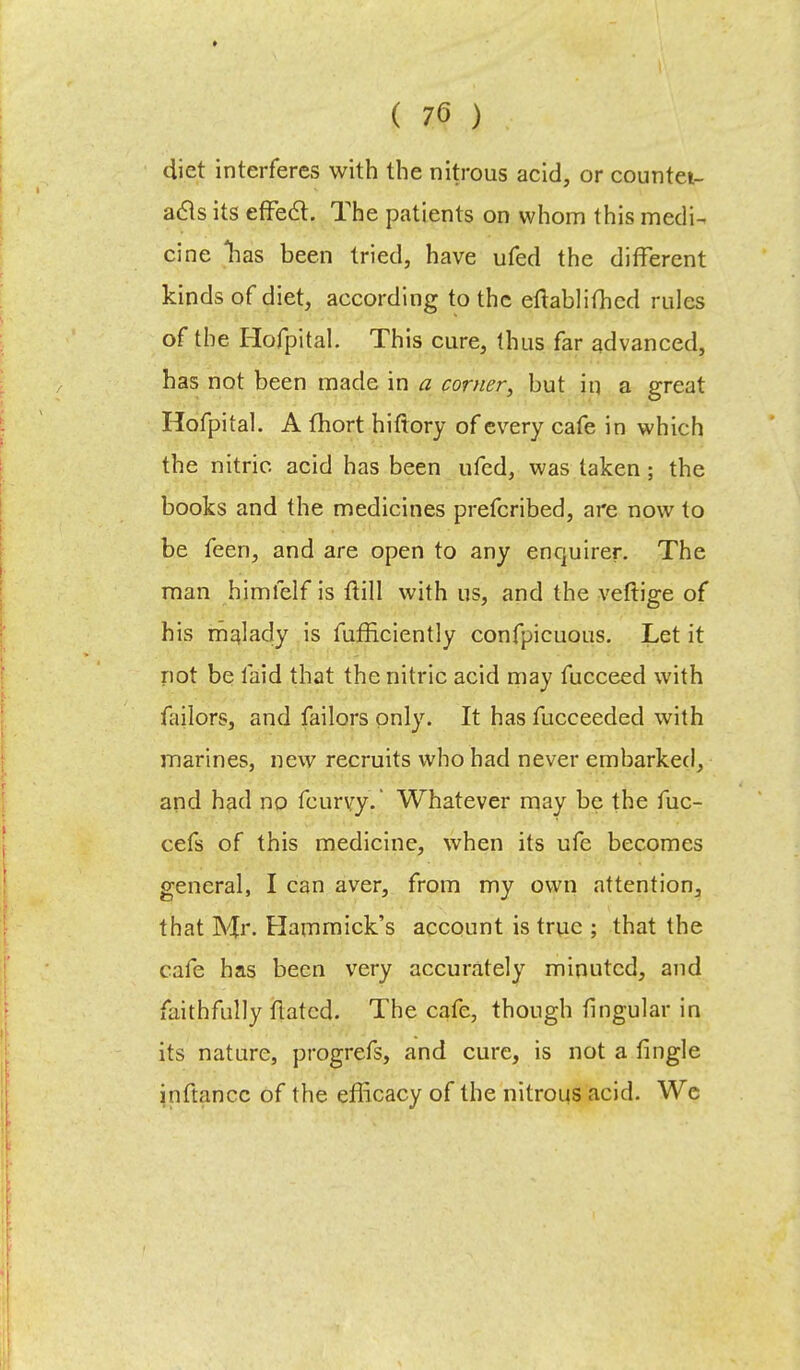 diet interferes with the nitrous acid, or counter- acts its effect. The patients on whom this medi- cine lias been tried, have ufed the different kinds of diet, according to the eftablithcd rules of the Hofpital. This cure, thus far advanced, has not been made in a corner, but in a great Hofpital. A fhort hiftory of every cafe in which the nitric acid has been ufed, was taken ; the books and the medicines prefcribed, are now to be feen, and are open to any enquirer. The man himfelf is ftill with us, and the veftige of his malady is fufEciently confpicuous. Let it not be laid that the nitric acid may fucceed with failors, and failors only. It has fucceeded with marines, new recruits who had never embarked, and had no feurvy. Whatever may be the fuc- cefs of this medicine, when its ufe becomes general, I can aver, from my own attention, that Mr. Hammick's account is true ; that the cafe has been very accurately minuted, and faithfully flatcd. The cafe, though lingular in its nature, progrefs, and cure, is not a tingle jnftancc of the efficacy of the nitrous acid. We