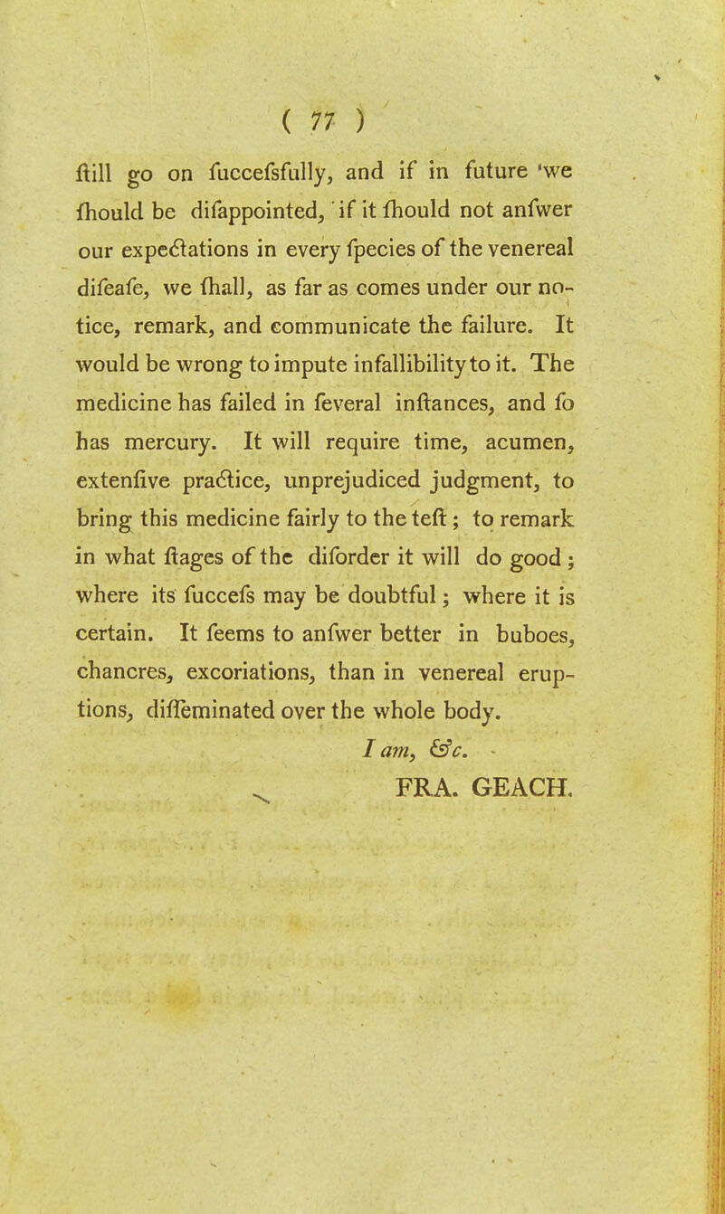 ftill go on fuccefsfully, and if in future 'we fhould be difappointed, if it fhould not anfwer our expectations in every fpecies of the venereal difeafe, we (hall, as far as comes under our no- tice, remark, and communicate the failure. It would be wrong to impute infallibility to it. The medicine has failed in feveral inftances, and fo has mercury. It will require time, acumen, extenfive practice, unprejudiced judgment, to bring this medicine fairly to the teft; to remark in what ftages of the diforder it will do good ; where its fuccefs may be doubtful; where it is certain. It feems to anfwer better in buboes, chancres, excoriations, than in venereal erup- tions, difleminated over the whole body. Iam, &c. - FRA. GEACH.