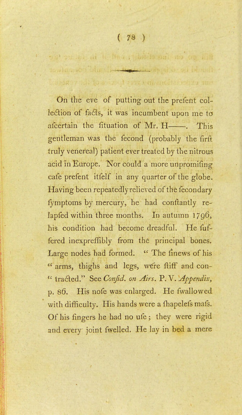 On the eve of putting out the prefent col- lection of facts, it was incumbent upon me to afcertain the fituation of Mr. H . This gentleman was the fecond (probably the firft truly venereal) patient ever treated by the nitrous acid in Europe. Nor could a more unpromhing cafe prefent itfelf in any quarter of the globe. Having been repeatedly relieved of the fecondary fymptoms by mercury, he had conflantly re- lapfed within three months. In autumn 17Q&, his condition had become dreadful. He fuf- fercd inexpreflibly from the principal bones. Large nodes had formed. tc The linews of his  arms, thighs and legs, we're ftiff and con- (c tradled. See Confid. on Airs. P. V. Appendix, p. 86. His nofe was enlarged. He fwallowed with difficulty. His hands were a fhapelefs mafs. Of his fingers he had no ufe; they were rigid and every joint fwelled. He lay in bed a mere