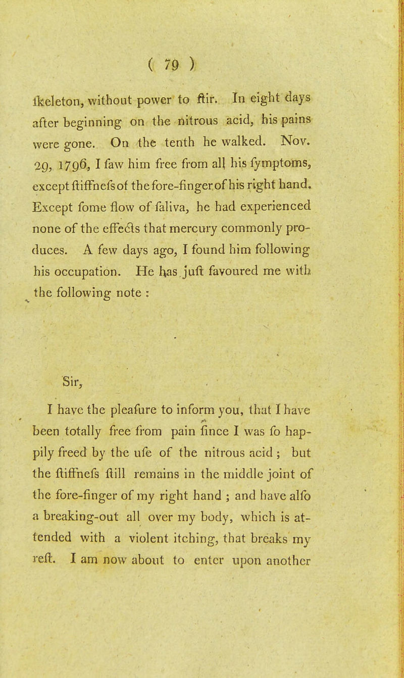 lkeleton, without power to ftir. In eight days after beginning on the nitrous acid, his pains were gone. On the tenth he walked. Nov. 2Q, 1796, I faw him free from all his fymptoms, except ftiffhefs of the fore-finger of his right hand. Except fome flow of faliva, he had experienced none of the efFecls that mercury commonly pro- duces. A few days ago, I found him following his occupation. He has.jufl favoured me with the following: note : Sir, I have the pleafure to inform you, that I have been totally free from pain fince I was fo hap- pily freed by the ufe of the nitrous acid ; but the ftiffnefs flill remains in the middle joint of the fore-finger of my right hand ; and have alfo a breaking-out all over my body, which is at- tended with a violent itching, that breaks my reft. I am now about to enter upon another