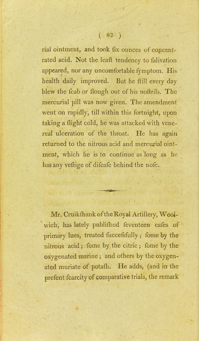 rial ointment, and took fix ounces of concent- rated acid. Not the leaft tendency to falivation appeared, nor any uncomfortable fymptom. His health daily improved. But he ft ill every day blew the fcab or Hough out of his noflrils. The mercurial pill was now given. The amendment went on rapidly, till within this fortnight, upon taking a flight cold, he was attacked with vene- real ulceration of the throat. He has again returned to the nitrous acid and mercurial oint- ment, which he is to continue as long as he has any veftige of difeafe behind the nofe. Mr. Cruikfhank of the Royal Artillery, Wool- wich, has lately publifhed feventeen cafes of primary lues, treated fuccefsfully ; fome by the nitrous acid ; fome by the citric ; fome by the oxygenated marine; and others by the oxygen- ated muriate of potafh. He adds, (and in the prefent fcarcity of comparative trials, the remark