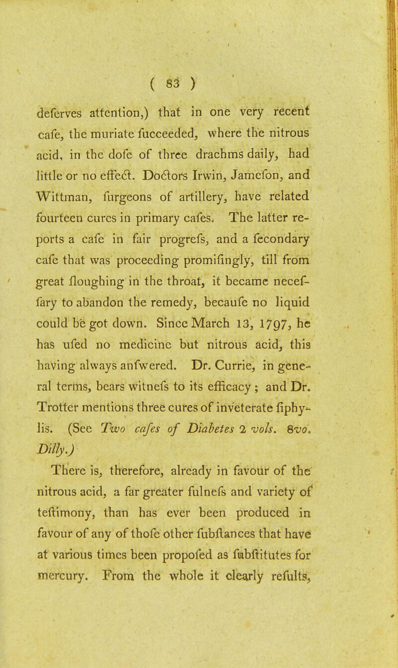 deferves attention,) that in one very recent cafe, the muriate fucceeded, where the nitrous acid, in the dofe of three drachms daily, had little or no effect. Doctors Irwin, Jamcfon, and Wittman, furgeons of artillery, have related fourteen cures in primary cafes. The latter re- ports a cafe in fair progrefs, and a fecondary cafe that was proceeding promifingly, till from great flonghing in the throat, it became necef- fary to abandon the remedy, becaufe no liquid could begot down. Since March 13, \lQ7, he has ufed no medicine but nitrous acid, this having always anfwered. Dr. Currie, in gene- ral terms, bears witnefs to its efficacy ; and Dr. Trotter mentions three cures of inveterate fiphy- lis. (See Two cafes of Diabetes 1 vols. 8vo> Ditty.) There is, therefore, already in favour of the nitrous acid, a far greater fulnefs and variety of teftimony, than has ever been produced in favour of any of thofe other fubftances that have at various times been propofed as ftabftitutes for mercury. From the whole it clearly remits,