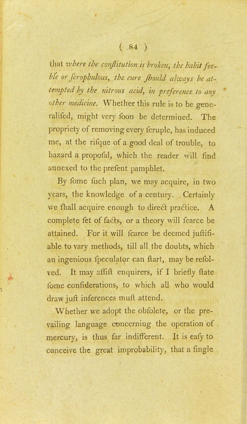 that where the conjlitution is broken, the habit fee- Me or fcrophulous, the cure Jhould always be at- tempted by the nitrous acid, in preference to any other medicine. Whether this rule is to be gene- ralifed, might very foon be determined. The propriety of removing every fcruple, has induced me, at the rifque of a good deal of trouble, to hazard a propofal, which the reader will find annexed to theprefent pamphlet. By fome fuch plan, we may acquire, in two years, the knowledge of a century. Certainly we fhall acquire enough to direct practice. A complete fet of facts, or a theory will fcarce be attained. For it will fcarce be deemed juftifi- able to vary methods, till all the doubts, which an ingenious fpeculator can ftart, may be refol- ved. It may affift enquirers, if I briefly (late fome confi derations, to which all who would draw juft inferences mull attend. Whether we adopt the obfolete, or the pre- vailing language concerning the operation of mercury, is thus far indifferent. It is eafy to conceive the great improbability, that a fingle