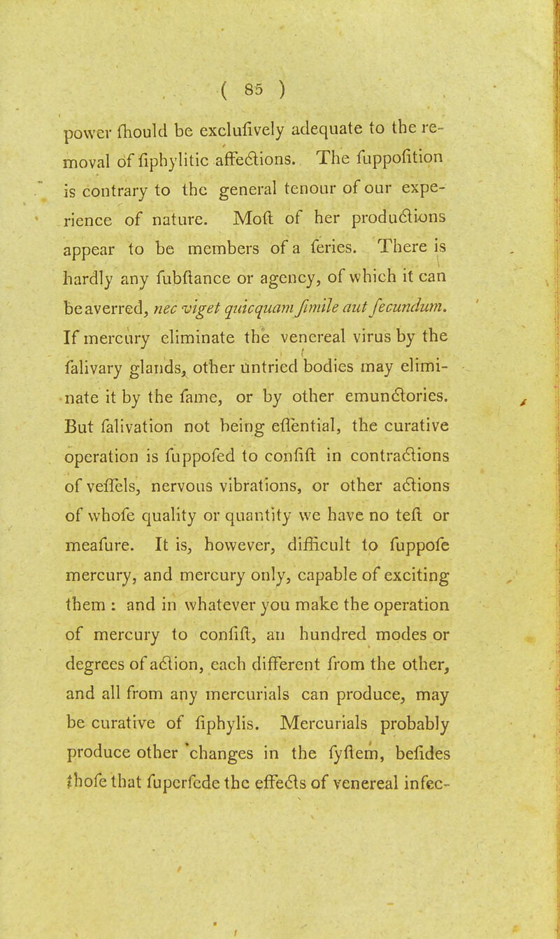 power mould be exclufively adequate to the re- moval of fiphylitic affections. The fuppofition is contrary to the general tenonr of our expe- rience of nature. Mod of her productions appear to be members of a feries. There is hardly any fubftance or agency, of which it can be averred, nec viget quicqnam fimile aut fecundum. If mercury eliminate the venereal virus by the falivary glands, other untried bodies may elimi- nate it by the fame, or by other emunctories. But falivation not being etlential, the curative operation is fuppofed to contift in contractions ofvefTels, nervous vibrations, or other actions of whofe quality or quantity we have no tefl or meafure. It is, however, difficult to fuppofe mercury, and mercury only, capable of exciting them : and in whatever you make the operation of mercury to confift, an hundred modes or degrees of action, each different from the other, and all from any mercurials can produce, may be curative of fiphylis. Mercurials probably produce other changes in the fyflem, betides fhofe that fuperfede the effects of venereal infec-