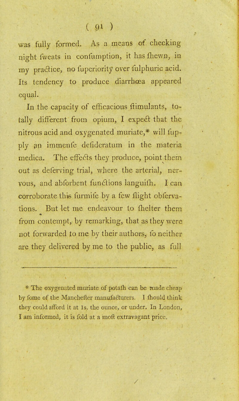 was fully formed. As a means of checking nio-ht fweats in confumption, it has fhewn, in my practice, no fuperiority over fulphuric acid. Its tendency to produce diarrhoea appeared equal. In the capacity of efficacious ftimulants, to- tally different from opium, I expect that the nitrous acid and oxygenated muriate,* will fup- ply an immenfe defideratum in the materia medica. The effects they produce, point them out as deferving trial, where the arterial, ner- vous, and abforbent functions languifh. I can corroborate this furmife by a few flight obferva- tions. But let me endeavour to (helter them from contempt, by remarking, that as they were not forwarded to me by their authors, fo neither are they delivered by me to the public, as full * The oxygenated muriate of potalh can be made cheap by fome of the Manchefter manufacturers. I mould think they could afford it at Is. the ounce, or under. In London, I am informed, it is fold at a raoft extravagant price. /