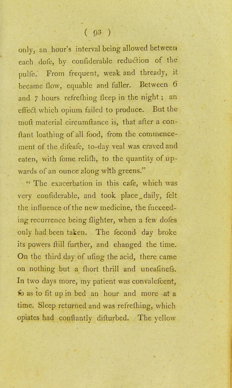 only, an hour's interval being allowed between each dofe, by confidcrable reduclion of the pulfe. From frequent, weak and thready, it became flow, equable and fuller. Between 6 and 7 hours refrefhing fleep in the night ; an effeel which opium failed to produce. But the moft material circumftance is, that after a con- ftant loathing of all food, from the commence- ment of the difeafc, to-day veal was craved and eaten, with fome relifh, to the quantity of up- wards of an ounce along with greens.  The exacerbation in this cafe, which was very confiderable, and took place„daily, felt the influence of the new medicine, the fucceed- ing recurrence being flighter, when a few dofes only had been taken. The fecond day broke its powers ftill further, and changed the time. On the third day of uling the acid, there came on nothing but a fhort thrill and uneafinefs. In two days more, my patient was convalefcent, fo as to fit up in bed an hour and more at a time. Sleep returned and was refrefhing, which opiates had confiantly difturbed. The yellow