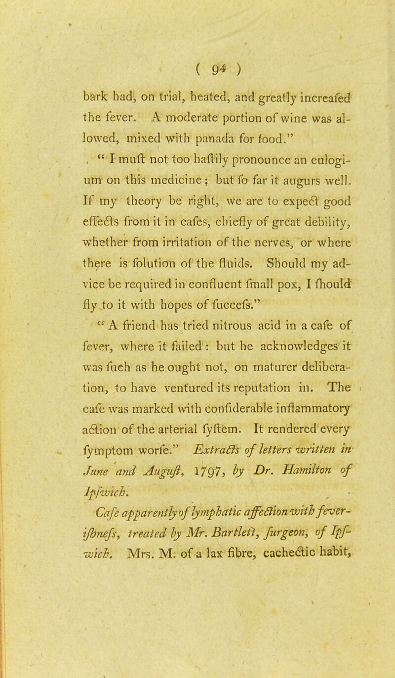 bark had, on trial, heated, and greatly increafed the fever. A moderate portion of wine was al- lowed, mixed with panada for food. ,  I mull not too haflily pronounce an eulogi- um on this medicine; but fo far it augurs well.. If my theory be right, we are to expect good effects from it in cafes, chiefly of great debility, whether from irritation of the nerves, or where there is folution of the fluids. Should my ad- vice be required in confluent fmall pox, I mould, fly to it with hopes of fuccefs.  A friend has tried nitrous acid in a cafe of fever, where it failed : but he acknowledges it was fuch as he ought not, on maturer delibera- tion, to have ventured its reputation in. The cafe was marked with confiderable inflammatory action of the arterial fyftem. It rendered every fymptom worfe. Extracls of letters written in June and Attgujl, 1797, by Dr. Hamilton of Jpfwich. Cafe apparently of lymphatic affeclion with fever- i/bnefs, treated by Mr. Bartleit, furgeon, of Ipf- wich. Mrs. M. of a lax fibre, cache&ic habit,