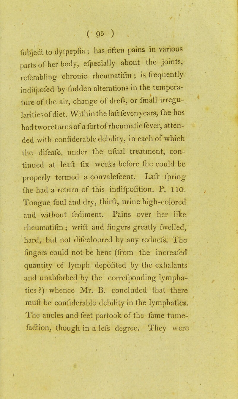 fubjea to dylpepfia ; has often pains in various parts of her body, efpecially about the joints, refcmbling chronic rheumatifm ; is frequently indifpofed by fudden alterations in the tempera- ture of the air, change of drefs, or fmall irregu- jaritiesof diet. Within the laftfeven years, fhe has hadtworeturnsof a fort of rheumaticfever, atten- ded with confiderable debility, in each of which the difeafe, under the ufual treatment, con- tinued at leaft fix weeks before fhe could be properly termed a convalefcent. Laft fpring fhe had a return of this indifpofition. P. 110, Tongue foul and dry, thirft, urine high-colored and without fediment. Pains over her like rheumatifm ; wrift and fingers greatly fwelled, hard, but not difcoloured by any rednefs. The fingers could not be bent (from the increafed quantity of lymph clepofited by the exhalants and unabforbed by the correfponding lympha- tics ?) whence Mr. B. concluded that there muft be confiderable debility in the lymphatics. The ancles and feet partook of the fame tume- faction, though in a lefs degree. They were