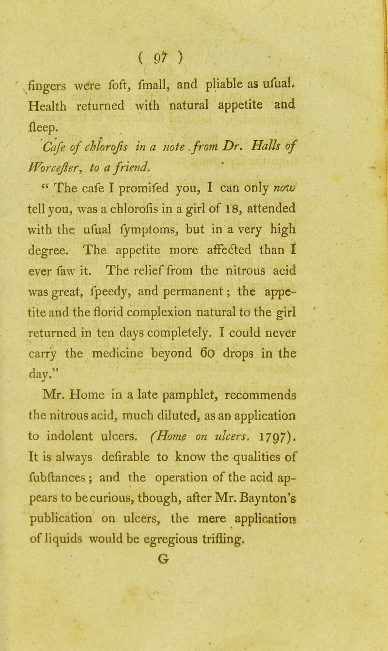 ( 91 ) fingers were foft, fmall, and pliable as ufual. Health returned with natural appetite and fleep. Cafe of chlorqfis in a note .from Dr. Halls of Worcefter, to a friend.  The cafe I promifed you, I can only now tell you, was a chlorolis in a girl of 18, attended with the ufual fymptoms, but in a very high degree. The appetite more affected than 1 ever faw it. The relief from the nitrous acid was great, fpeedy, and permanent; the appe- tite and the florid complexion natural to the girl returned in ten days completely. I could never carry the ( medicine beyond 6o drops in the day. Mr. Home in a late pamphlet, recommends the nitrous acid, much diluted, as an application to indolent ulcers. (Home on ulcers. 1797). It is always defirable to know the qualities of fubftances ; and the operation of the acid ap- pears to be curious, though, after Mr. Baynton's publication on ulcers, the mere application of liquids would be egregious trifling. G