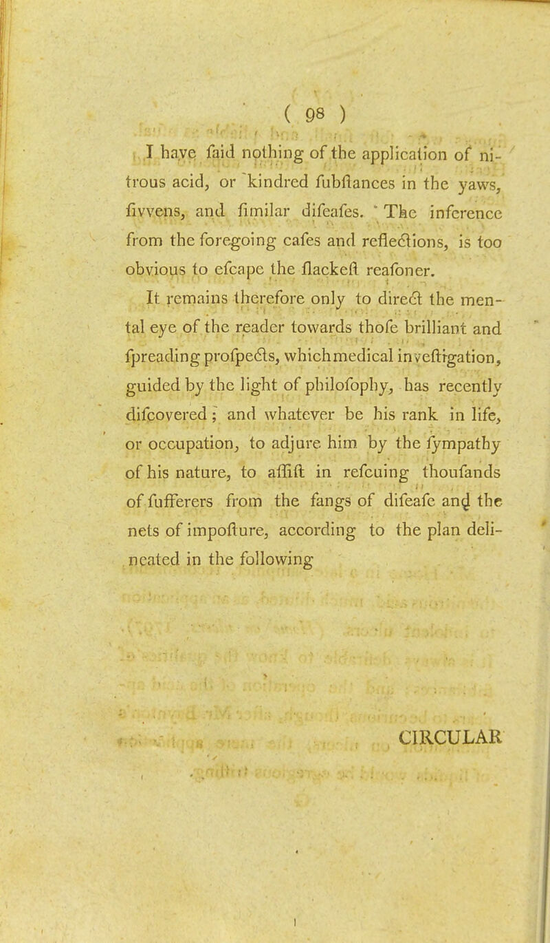 I have faid nothing of the application of ni- trous acid, or kindred fubftances in the yaws, fivvens, and fimilar difeafes. ' The inference from the foregoing cafes and reflections, is too obvious to efcape the flackeft reafoner. It remains therefore only to direct the men- tal eye of the reader towards thofc brilliant and fpreading profpecls, vvhichmedical inveftfgation, guided by the light of philofophy, has recently difcovered; and whatever be his rank in life, or occupation, to adjure him by the lympathy of his nature, to affift in refcuing thoufands of fufferers from the fangs of difeafe an^ the nets of impotlure, according to the plan deli- neated in the following CIRCULAR