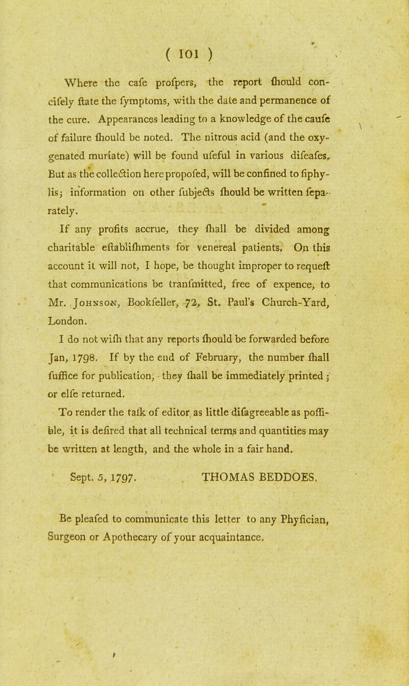 Where the cafe profpers, the report fliould con- cifely ftate the fymptoms, with the date and permanence of the cure. Appearances leading to a knowledge of the caufe of failure fhould be noted. The nitrous acid (and the oxy- genated muriate) will be found ufeful in various difeafes. But as the collection herepropofed, will be confined to fiphy- Jisj information on other fubjeds fliould be written fepa- rately. If any profits accrue, they fhall be divided among charitable eftabliftiments for venereal patients. On this account it will not, I hope, be thought improper to requeft that communications be tranfmitted, free of expence, to Mr. Johnson, Bookfeller, 72, St. Paul's Church-Yard, London. I do not wifh that any reports lhould be forwarded before Jan, 1798. If by the end of February, the number fhall fufiice for publication, they fhall be immediately printed : or elfe returned. To render the talk of editor, as little difagreeable as pofli- ble, it is defired that all technical terms and quantities may be written at length, and the whole in a fair hand. ' Sept. 5, 1797. THOMAS BEDDOES. Be pleafed to communicate this letter to any Phyfician, Surgeon or Apothecary of your acquaintance.