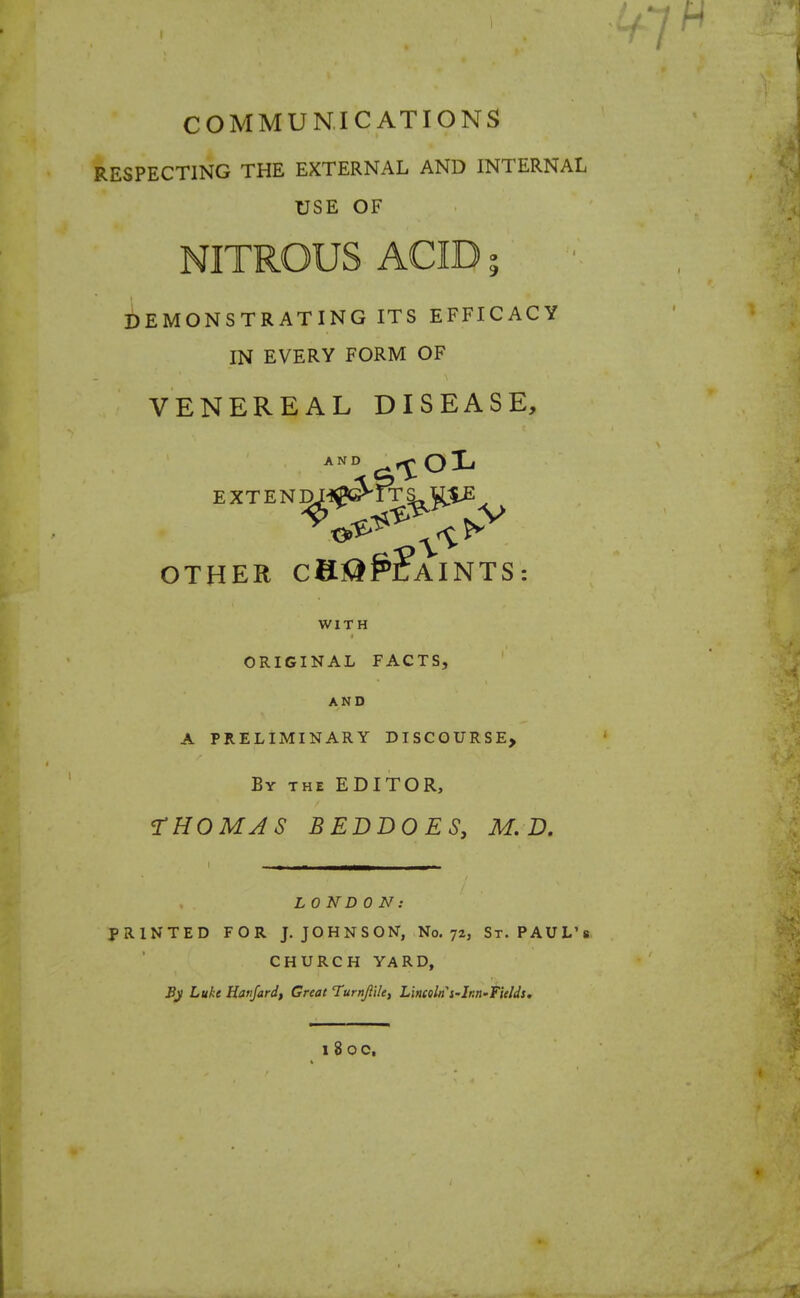 COMMUNICATIONS RESPECTING THE EXTERNAL AND INTERNAL USE OF NITROUS ACID a DEMONSTRATING ITS EFFICACY IN EVERY FORM OF VENEREAL DISEASE, AND ^1°^ OTHER CH®£?AINTS: WITH ORIGINAL FACTS, AND A PRELIMINARY DISCOURSE, By the EDITOR, THOMAS BEDDOES, M. D. L0ND0N: PRINTED FOR J. JOHNSON, No. 72, St. PAUL'S CHURCH YARD, Bj Luke Hatifard, Great Turnjlile, Lincoln'i-Ir.n-fields. l8 0C.