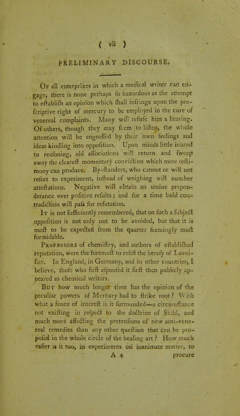 PRELIMINARY DtSCOURSfe. Of all enterprizes in which a medical writer can en- gage, there is none perhaps fo hazardous as the attempt to eftablifh an opinion which mall infringe upon the pre- fcriptive right of mercury to be employed in the cure of venereal complaints. Many will refufe him a hearing. Of others, though they may fcem ito liften, the whole attention will be engrofTed by their own feelings and ideas kindling into oppofition. Upon minds little inured to reafoning, old aflbciations wifl return and fweep away the clearefr. momentary conviction which mere tefti- mony can produce. By-ftanders, who cannot or will not refort to experiment, inftead of weighing will number atteftations. Negative will obtain an undue prepon- derance over pofitive refults; and for a time bold con- tradiction will pafe for refutation. It is not fufficiently remembered, that on fuch a fubject oppofition is not only not to be avoided, but that it is moft to be expected from the quarter feemingly moffc formidable. Professors of chemiftry, and authors of efrablifhed reputation, were the foremoft to reflft the herefy of Lavoi- fier. In England, in Germany, and in other countries, I believe, thofe who firft. efpoufed it firft then publicly ap- peared as chemical writers. But how much longer time has the opinion of the peculiar powers of Mercury had to ftrike root? With; what a fence of intereft is it furrounded—a circfomftance not exifting in refpect to the doctrine of S'tah'l, and much more affecting the pretenfions of new anti-Vene- real remedies than any other queftion that can be pro- pofed in the whole circle of the healing art ? How much eafier is it too, in experiments on inanimate matter, to A 4 procure