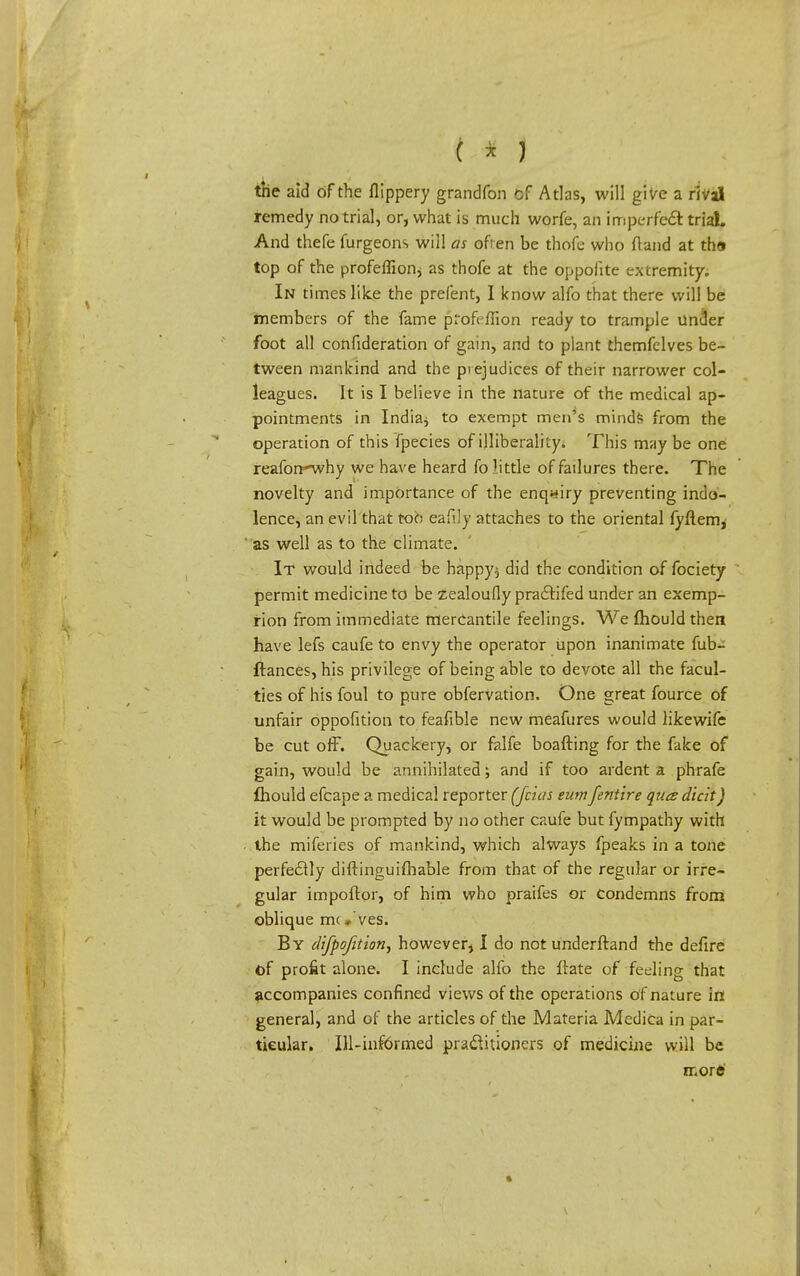 the aid of the flippery grandfon cf Atlas, will give a rival remedy no trial, or, what is much worfe, an imperfect trial. And thefe furgeons will as often be thofe who (land at th» top of the profeflion* as thofe at the oppofite extremity. In times like the prefent, I know alfo that there will be members of the fame profcfiion ready to trample under foot all confederation of gain, and to plant themfelves be- tween mankind and the prejudices of their narrower col- leagues. It is I believe in the nature of the medical ap- pointments in India* to exempt men's minds from the operation of this fpecies of illiberally. This maybe one reafon-why we have heard fo little of failures there. The novelty and importance of the enquiry preventing indo- lence, an evil that too eafily attaches to the oriental fyftem* as well as to the climate. It would indeed be bappy$ did the condition of fociety permit medicine to be zealoufly pra&ifed under an exemp- tion from immediate mercantile feelings. We mould then have lefs caufe to envy the operator upon inanimate fub- ftances, his privilege of being able to devote all the facul- ties of his foul to pure obfervation. One great fource of unfair oppofition to feafible new meafures would likewifc be cut off. Quackery, or falfe boafting for the fake of gain, would be annihilated; and if too ardent a phrafe fhould efcape a medical reporter (fcias eum/entire quce dicit) it would be prompted by no other caufe but fympathy with the miferies of mankind, which always fpeaks in a tone perfectly diftinguifhable from that of the regular or irre- gular impoftor, of him who praifes or Condemns from oblique mc» ves. By difpofition, however, I do not underftand the defire of profit alone. I include alfo the irate of feeling that accompanies confined views of the operations of nature in general, and of the articles of the Materia Medica in par- ticular. Ill-informed practitioners of medicine will be morfc