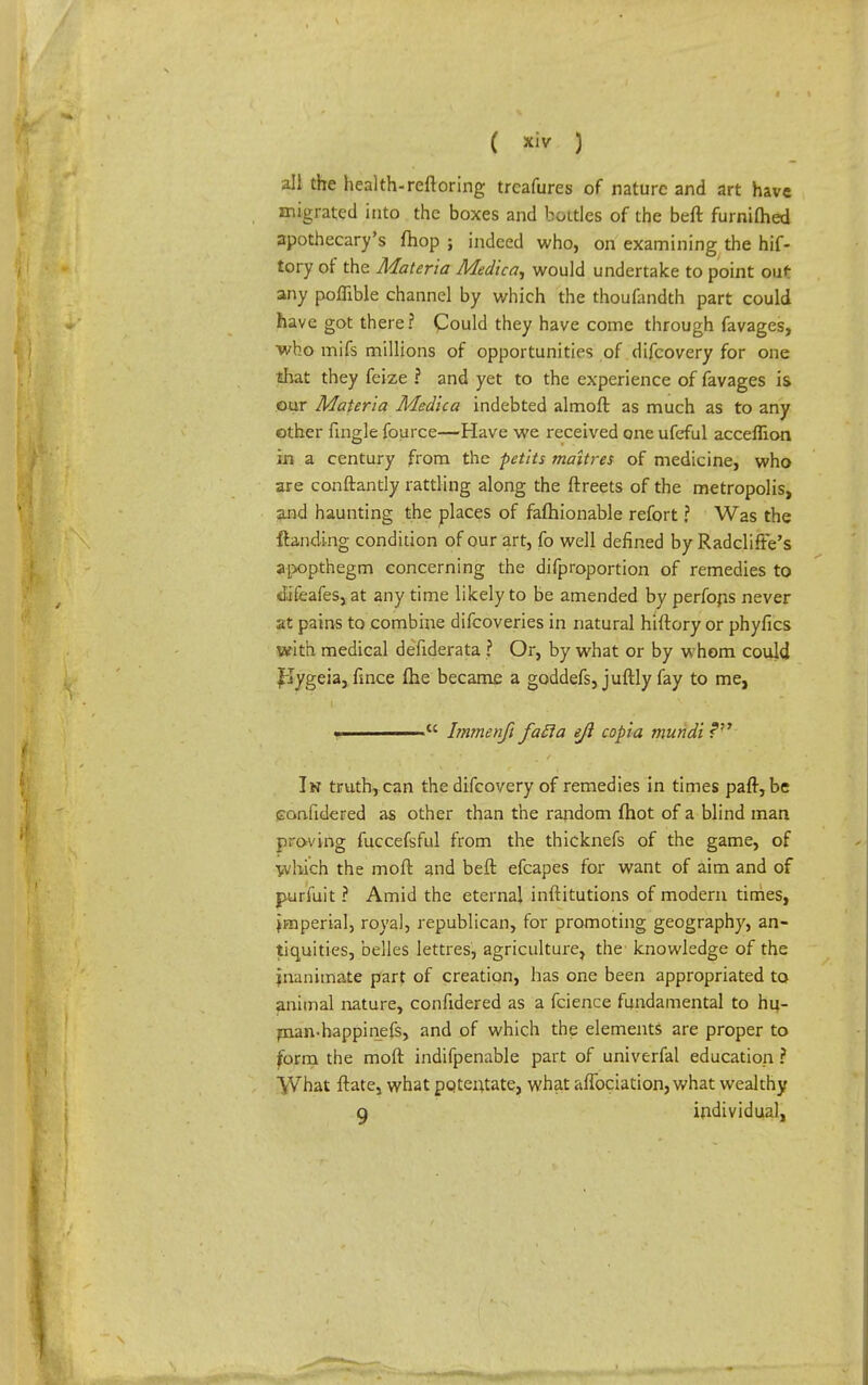 all the health-reftoring trcafures of nature and art have migrated into the boxes and bottles of the beft furnifhed apothecary's fhop ; indeed who, on examining the hif- tory of the Materia Medica, would undertake to point out any poflible channel by which the thoufandth part could have got there ? Could they have come through favages, who mifs millions of opportunities of difcovery for one that they feize ? and yet to the experience of favages is our Materia Medica indebted almoft as much as to any other fingle fource—Have we received one ufeful acceflion in a century from the petits maltres of medicine, who are conftantly rattling along the ftreets of the metropolis, and haunting the places of fafhionable refort ? Was the {landing condition of our art, fo well defined by Radcliffe's apopthegm concerning the difproportion of remedies to Jjfeafes, at any time likely to be amended by perfons never at pains to combine difcoveries in natural hiftory or phyfics with medical defiderata ? Or, by what or by whom could ffygeia, fmce (he became a goddefs, juftly fay to me, •  Immenft facia ejl copia mundi In truth, can the difcovery of remedies in times pair, be canfidered as other than the random fhot of a blind man proving fuccefsful from the thicknefs of the game, of which the moil and beft efcapes for want of aim and of purfuit ? Amid the eternal inftitutions of modem times, imperial, royal, republican, for promoting geography, an- tiquities, belles lettres, agriculture, the knowledge of the inanimate part of creation, has one been appropriated to animal nature, confidered as a fcience fundamental to hu- man-happinefs, and of which the elements are proper to form the moft indifpenable part of univerfal education ? What ftate, what potentate, what affociation, what wealthy q individual,