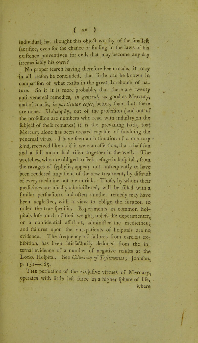 individual, has thought this objeft worthy of the fmallefl: facrifice, even for the chance of finding in the laws of his exiftence preventives for evils that may become any day irremediably his own ? No proper fearch haying therefore been made, it may in all reafon be concluded, that little can be known in companion of what exitts in the great ftorehoufe of na- ture. So it it is more probable, that there are twenty anti-venereal remedies, in genera/, as good as Mercury, and of courfe, in particular cafes, better, than that there are none. Unhappily, out of the profeflion (and out of the profeflion are numbers who read with induftry on the fubjeel: of thefe remarks) it is the prevailing faith, that Mercury alone has been created capable of fubduing the venereal virus. I haye feen an intimation of a contrary kind, received like as if it were an affertion, that a half fun and a full moon had rifen together in the weft. The wretches, who are obliged to feek refuge in hofpitals, from the ravages of fyphylis, appear not untrequently to have been rendered impatient of the new treatment, by diftruft of every medicine not mercurial. Thole, by whom their medicines are ufually adminiftered, will be filled with a fimilar perfuafion; and often another remedy may have been neglected, with a view to oblige the furgeon to order the true fpecific. Experiments in common hof- pitals lofe much of their weight, unlefs the experimenter^ or a confidential afliftant, adminifter the medicines; and failures upon the out-patients of hofpitals are no evidence. The frequency of failures from carelefs ex- hibition, has been fatisfactorily deduced from the in- ternal evidence of a number of negative refults at the Locke Hofpital. §ee Qlleftion ofTeJlimom.es \ Johnfon^ p. 151—: 85. The perfuafion of the exclufive virtues of Mercury, operates with little Iefs force in a higher fphere of life, where