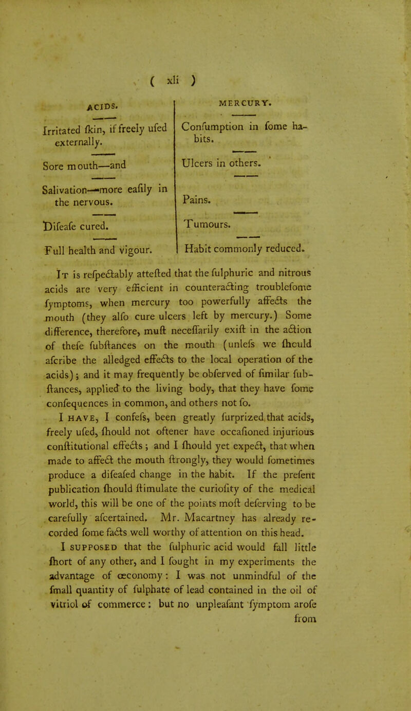 ACIDS. Irritated fkin, if freely ufed externally. Sore mouth—and Salivation—more eafily in the nervous. t)ifeafe cured. Full health and vigour. MERCURY. Confumption in fome ha- bits. Ulcers in others. Pains. Tumours. Habit commonly reduced. It is refpectably attefted that the fulphuric and nitrous acids are very efficient in counteracting troublefome fymptoms, when mercury too powerfully affects the mouth (they alfo cure ulcers left by mercury.) Some difference, therefore, muft neceffarily exift in the action of thefe fubftances on the mouth (unlefs we fhculd afcribe the alledged effects to the local operation of the acids) j and it may frequently be obferved of fimilar fub- ftances, applied to the living body, that they have fome confequences in common, and others not fo. I have, I confefs, been greatly furprized that acids, freely ufed, fhould not oftener have occafioned injurious conftitutional effects; and I fhould yet expect, that when made to affect the mouth ftrongly, they would fometimes produce a difeafed change in the habit. If the prefent publication fhould ftimulate the curiofity of the medical world, this will be one of the points moft deferving to be carefully afcertained. Mr. Macartney has already re- corded fome facts well worthy of attention on this head. I supposed that the fulphuric acid would fall little fhort of any other, and I fought in my experiments the advantage of ceconomy : I was not unmindful of the fmall quantity of fulphate of lead contained in the oil of vitriol of commerce ; but no unpleafant fymptom arofe from