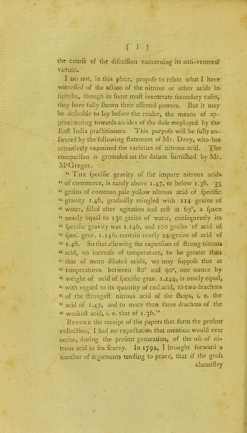 the courfe of the difcuffion concerning its anti-venereal' virtues. I do not, in this place, propofc to relate what I have wiinefled of the a<5lion of the nitrous or other acids in Jiphylisy though in fome moft inveterate fecondary cafes, they have fully fhevvn their afferted powers. But it may be defirable to lay before the reader, the means of ap- proximating towards an idea of the dofe employed by the Eaft India practitioners. This purpofe will be fully an- fvvered by the following ftatement of Mr. Davy, who has. attentively examined the varieties of nitrous acid. The comparifon is grounded on the datum furnifhed by Mr. M'Gregor,  The fpecifve gravity of the impure nitrous acids, of commerce, is rarely above 1.47, or below 1.36. 35;  grains of common pale yellow nitrous acid of fpecific -gravity 1.46, gradually mingled with 114 grains of tc water, filled after agitation and reft at 650, a fpace  nearly equal to 130 grains of water, confequently its-  fpecific gravity was 1.146, and 100 grains of acid of u fpec. grav. 1.146. contain nearly 24 grains of acid of 1.46. So that allowing the expanfion of ftrong nitrous ** acid, on increafe of temperature,, to be greater than t: that of more diluted acids, we may fuppofe that at tc temperatures between 8o° and 900, one ounce by  v/eight of acid of fpecific grav. 1.144, is nearly equal,  with regard to its quantity of real acid, to two drachms u of the ftrongeft nitrous acid of the fhops, i. e. the  acid of 1.47, and to more than- three drachms of the « weakeft acid, i. e. that of 1.36. Before the receipt of the papers that form the prefent collection, I had no expectation that mention would ever occur, during the prefent generation, of the ufe of ni- trous acid in fea fcurvy. In 1792, I brought forward a number of arguments tending to prove, that if the grofs chemiftry