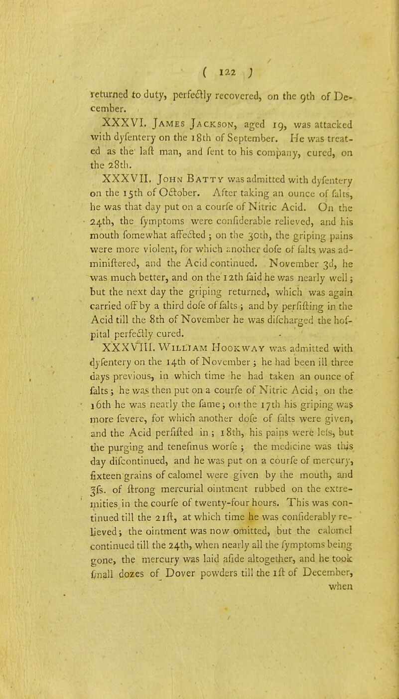 returned to duty, perfectly recovered, on the 9th of De- cember. XXXVI. James Jackson, aged 19, was attacked with dyfentery on the 18th of September. He was treat- ed as the' laft man, and tent to his company, cured, on the 28th. XXXVII. John Batty was admitted with dyfentery on the 15th of October. After talcing an ounce of kits, he was that day put on a courfe of Nitric Acid. On the 24th, the fymptoms were confiderable relieved, and his mouth fomewhat affected ; on the 30th, the griping pains were more violent, for which another dofe of falts was ad- ministered, and the Acid continued. November 3d, he was much better, and on the'12th faid he was nearly well; but the next day the griping returned, which was again carried off by a third dofe of falts ; and by perfifting in the Acid till the 8 th of November he was discharged the hof- pital perfectly cured. XXXVIII. William Hookway was admitted with dyfentery on the 14th of November ; he had been ill three days previous, in which time he had taken an ounce of falts ; he was then put on a courfe of Nitric Acid ; on the 16th he was nearly the fame; on the 17th his griping was more fevere, for which another dofe of falts were given, and the Acid perfifted in ; 18th, his pains were leis, but the purging and tenefmus worfe ; the medicine was lliis day difcontinued, and he was put on a courfe of mercury, fixteen grains of calomel were given by the mouth, and Jfs. of ftrong mercurial ointment rubbed on the extre- mities in the courfe of twenty-four hours. This was con- tinued till the 21 ft, at which time he was confiderably re- lieved; the ointment was now omitted, but the calomel continued till the 24th, when nearly all the fymptoms being gone, the mercury was laid jifide altogether, and he took f/nall dozes of Dover powders till the ift of December, when