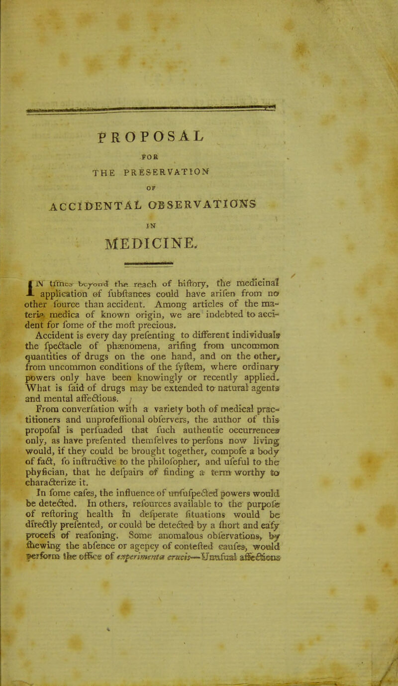 PROPOSAL FOE THE PRESERVATIOM OF ACCIDENTAL OBSERVATIONS IN MEDICINE. IiV tiTnca bcTx-nd fhp. reach of hiftory, the meJieinal application of fubftances could have arifetv from no other fource than accident. Among articles of the ma- terif* medica of known origin, we are indebted to acci- dent for fome of the moft precious. Accident is every day prefenting to different; individuals the fpeftacle of phaenomena, arifing from uncommon quantities of drugs on the one hand, and on the other^ from uncommon conditions of the fyftem, where ordinary powers only have been knowingly or recently applied. What is faid of drugs may be extended ta natural agents and mental affedlious. From converfation with a variety both of medkal prac- titioners and unprofeflional obfervers, the author of this propofal is perfuaded that fuch authentic oecurrencesr only, as have prefented themfelves taperfons now living would, if they couid be brought together, compofe a body of fa6t, fo inftrufitive to the philofopher, and ufeful to the phyfician, that he defpairs of finding a term worthy to charafterize it. In fome cafes, the influence of iirrrufpe6ted powers would be detefted. In others, refources available to the purpofe of reftoring health fn defperate fituations would be diredly prefented, or could be deteftcd by a fhort and eafy procefs of reafoning. Some anomalous obrervations> bjf flawing the abfence or agency of eontefted caufe9> would perform the- office of epsferijnenta crw/j—Haufual a^dftODS