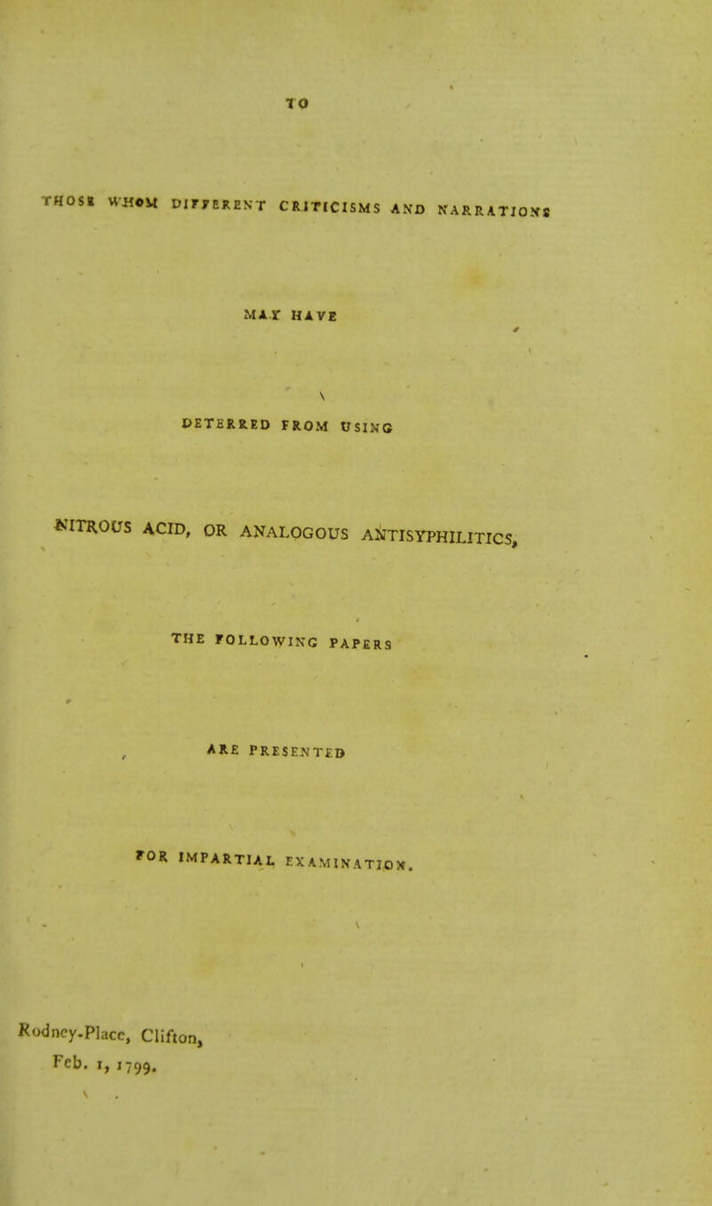 10 THOSE WHOM DIFFERENT CRITICISMS AND NARRATIONS MAT HAVE \ DETERRED FROM USING WTROUS ACID, OR ANALOGOUS ANTISYPHILITICS, THE FOLLOWING PAPERS ARE PRESENTED FOR IMPARTIAL EXAMINATION, odncy-Placc, Clifton, Feb. i, 1799.