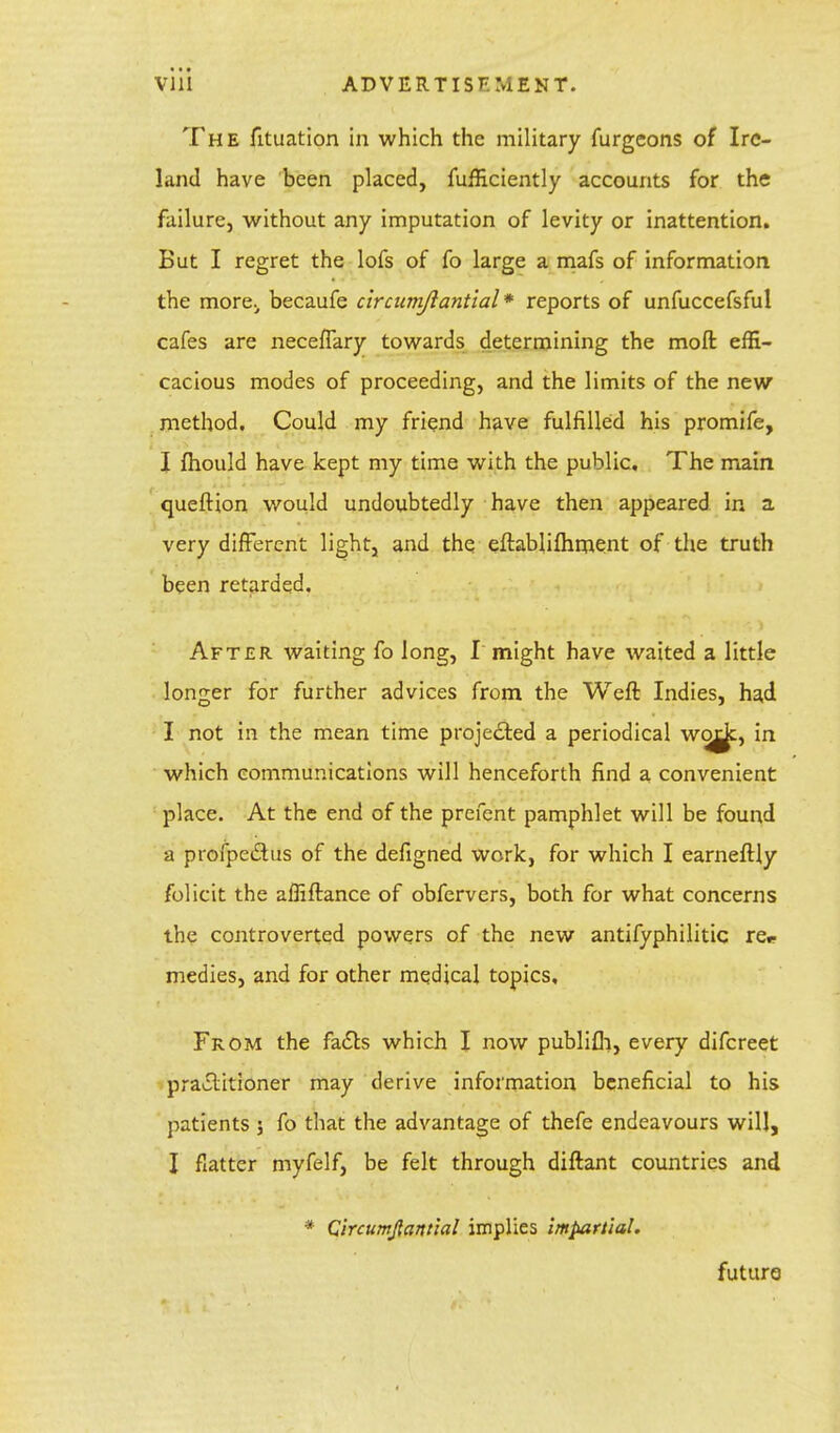 The fituation in which the military furgcons of Ire- land have been placed, fufficiently accounts for the failure, without any imputation of levity or inattention. But I regret the lofs of fo large a mafs of information the more., becaufe circamjiantial* reports of unfuccefsful cafes are neceffary towards determining the moft effi- cacious modes of proceeding, and the limits of the new method. Could my friend have fulfilled his promife, I fhould have kept my time with the public. The main queftion would undoubtedly have then appeared in a very different light, and the eftablifhment of the truth been retarded. After waiting fo long, I might have waited a little longer for further advices from the Weft Indies, had I not in the mean time projected a periodical w^c, in which communications will henceforth find a convenient place. At the end of the prefent pamphlet will be found a profpeiSlus of the defigned work, for which I earneftly folicit the affiftance of obfervers, both for what concerns the controverted powers of the new antifyphilitic re* medies, and for other medical topics. From the facts which I now publifh, every difcreet practitioner may derive information beneficial to his patients; fo that the advantage of thefe endeavours will, I flatter myfelf, be felt through diftant countries and * Circumjlantial implies impartial. future