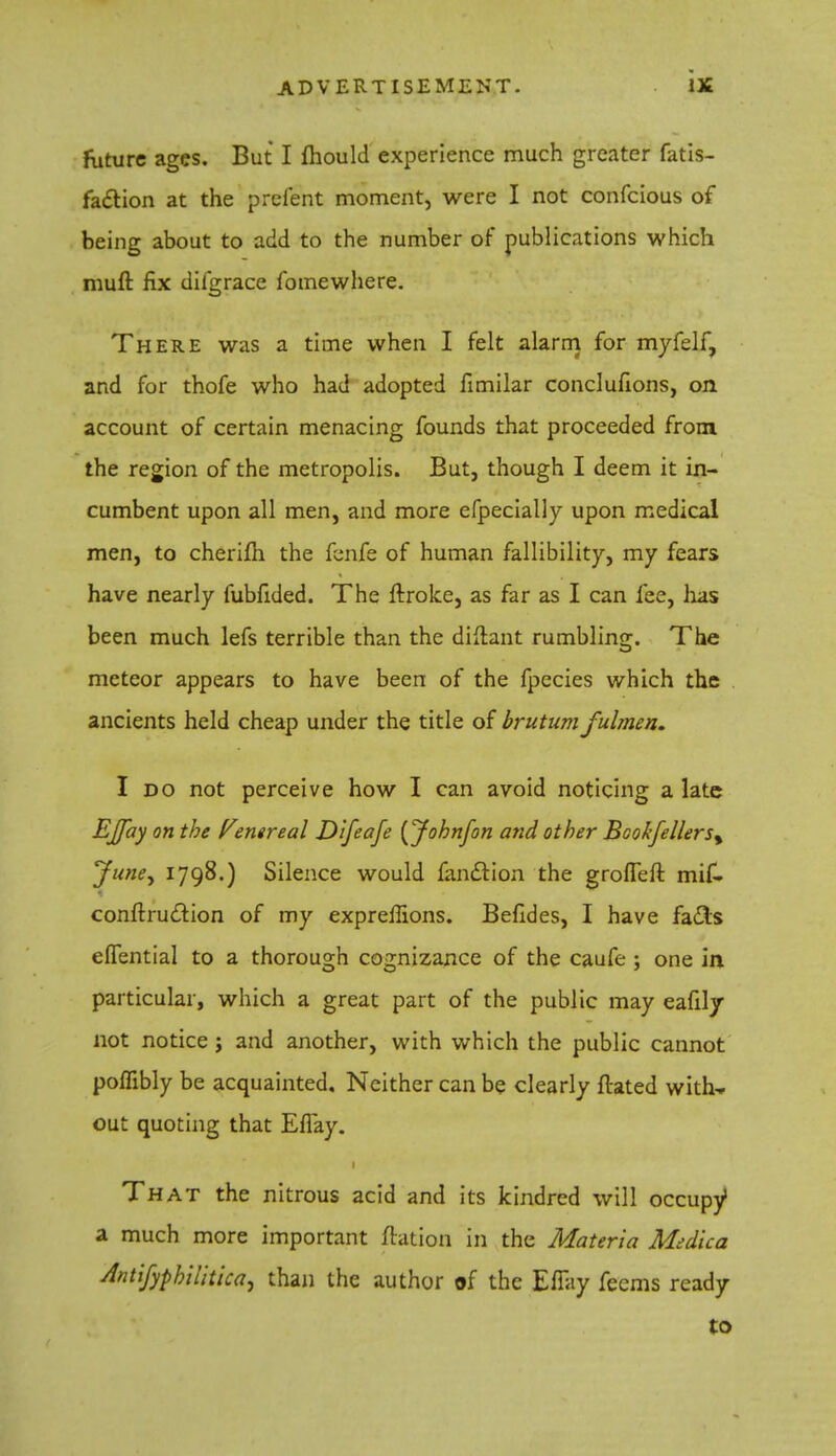 future ages. But I mould experience much greater fatis- faclion at the prefent moment, were I not confeious of being about to add to the number of publications which muft fix dilgrace fomewhere. There was a time when I felt alarm for myfelf, and for thofe who had adopted fimilar conclufions, on account of certain menacing founds that proceeded from the region of the metropolis. But, though I deem it in- cumbent upon all men, and more efpecially upon medical men, to cherim the fenfe of human fallibility, my fears have nearly fubfided. The ftroke, as far as I can fee, lias been much lefs terrible than the diftant rumbling. The meteor appears to have been of the fpecies which the ancients held cheap under the title of brutum fulmen. I do not perceive how I can avoid noticing a late EJfay on the Venereal Difeafe (Johnfon and other Bcokfellersy June^ 1798.) Silence would fanclion the grofleft mif- conftrud~T.ion of my expreflions. Befides, I have fa&s efTential to a thorough cognizance of the caufe ; one in particular, which a great part of the public may eafily not notice; and another, with which the public cannot polfibly be acquainted. Neither can be clearly flated with* out quoting that Eflay. That the nitrous acid and its kindred will occupy1 a much more important ftation in the Materia Medica dntifypbilitica, than the author of the Effay feems ready