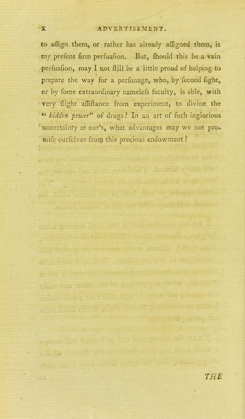 to affign them, or rather has already affigned them, is my prefent firm perfuafion. But, mould this be a vain perfuafion, may I not fljll be a little proud of helping to prepare the way for a perfonage, who, by fecond fight, or by fome extraordinary namelefs faculty, is able, with very flight affiftance from experiment, to divine the  hidden pswer of drugs ? In an art of fuch inglorious 5 uncertainty as our's, what advantages may we not pro. Kiife ourfelves from this precious endowment ? THE