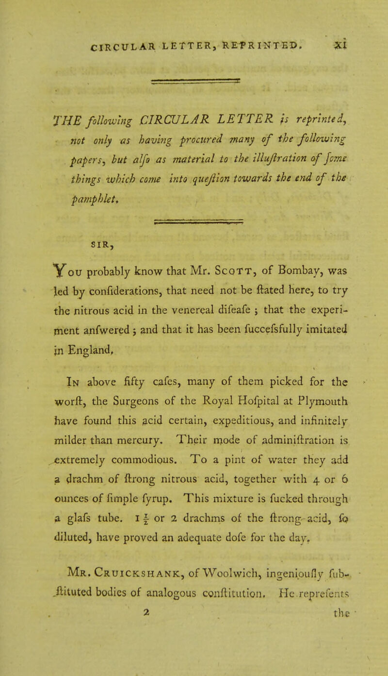 CIRCULAR LETTER, REPRINTED. THE following CIRCULAR LETTER fs reprinted, not only as having procured many of the following papers, but alfo as material to the illujlration of feme things which come into quejilon towards the end of the pamphlet. SIR, You probably know that Mr. Scott, of Bombay, was led by confiderations, that need not be ftated here, to try the nitrous acid in the venereal difeafe ; that the experi- ment anfwered j and that it has been fuccefsfully imitated in England, In above fifty cafes, many of them picked for the worft, the Surgeons of the Royal Hofpital at Plymouth have found this acid certain, expeditious, and infinitely milder than mercury. Their mode of .adminiftration is extremely commodious. To a pint of water they add a drachm of ftrong nitrous acid, together with 4 or 6 ounces of fimple fyrup. This mixture is fucked through a glafs tube. I \ or 2 drachms of the ftrong acid, fo diluted, have proved an adequate dofe for the daw Mr. Cruickshank, of Woolwich, ingenioufly fub- .flituted bodies of analogous conftitution. He.reprefents 2 the