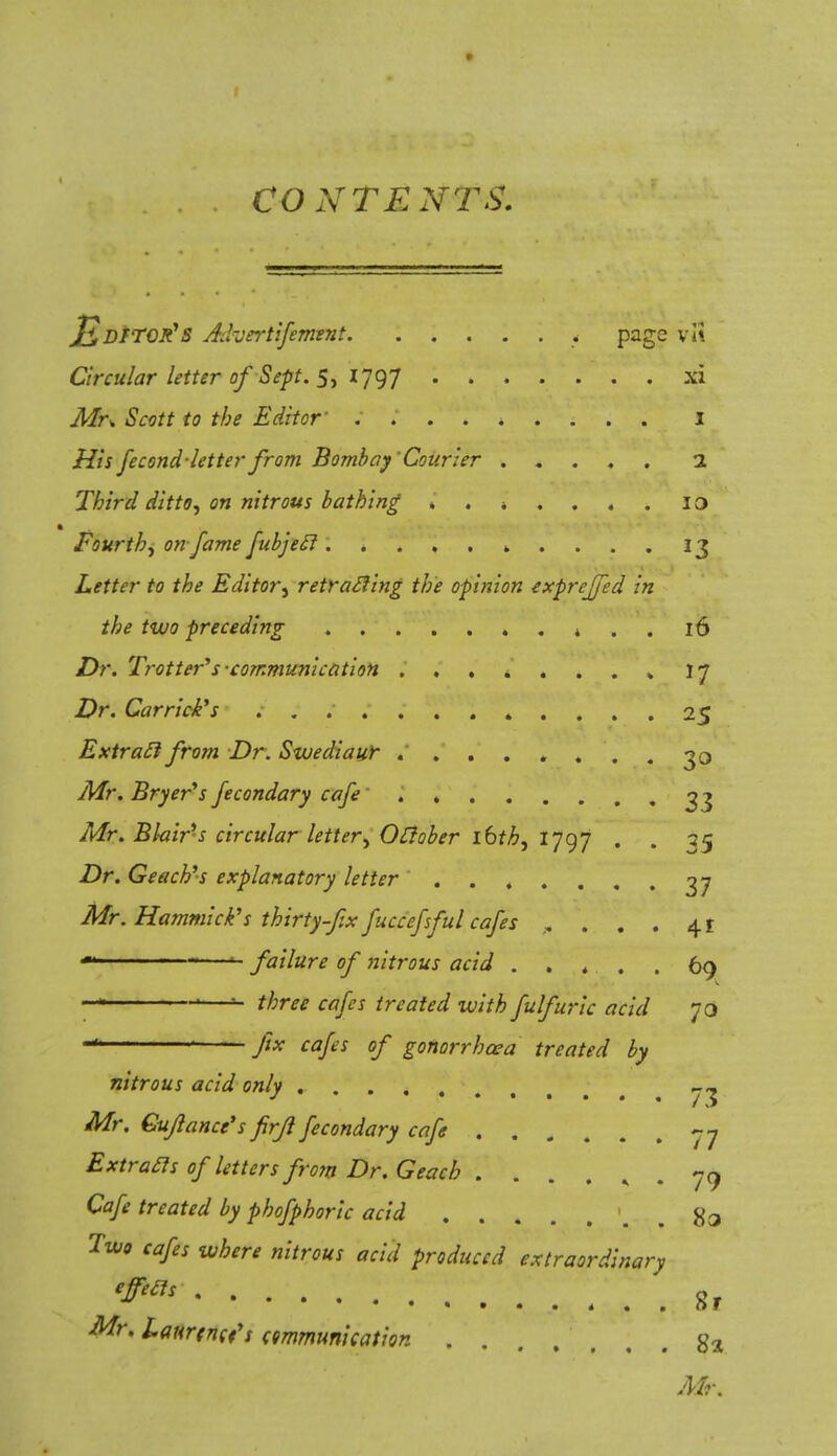JlDtroR's Advertifement f page vl\ Circular letter ofSept. 5, 1797 xi Mr* Scott to the Editor' I His fecond letter from Bombay Courier 1 Third ditto) on nitrous bathing ia Fourth^ on fame fubjecl „ .... 13 Letter to the Editor, retracing the opinion exprefifed in the two preceding * . . 16 Dr. Trotter''s-communication ........ 17 Dr. Carriers * .... 25 Extracl from Dr. Swediaur ........ 30 Mr. Bryer's fecondary cafe 33 Mr. Blair-s circular letter^ Oclober ibth, 1797 . . 35 Dr. Geach's explanatory letter 37 Mr. Hammick's thirty-fix fuccefsful cafes ..... 41 u failure of nitrous acid ..... 69 — 1—u three cafes treated with fuIf uric acid 70 fix cafes of gonorrhoea treated by nitrous acid only ^ Mr. Cuflance's firfil fecondary cafe -7 Extracls of letters from Dr. Geach ...... 79 Cafe treated by phofphoric acid #3 Two cafes where nitrous acid produced extraordinary eft& 8r Mr. laurtncfs communication g2 Mr.