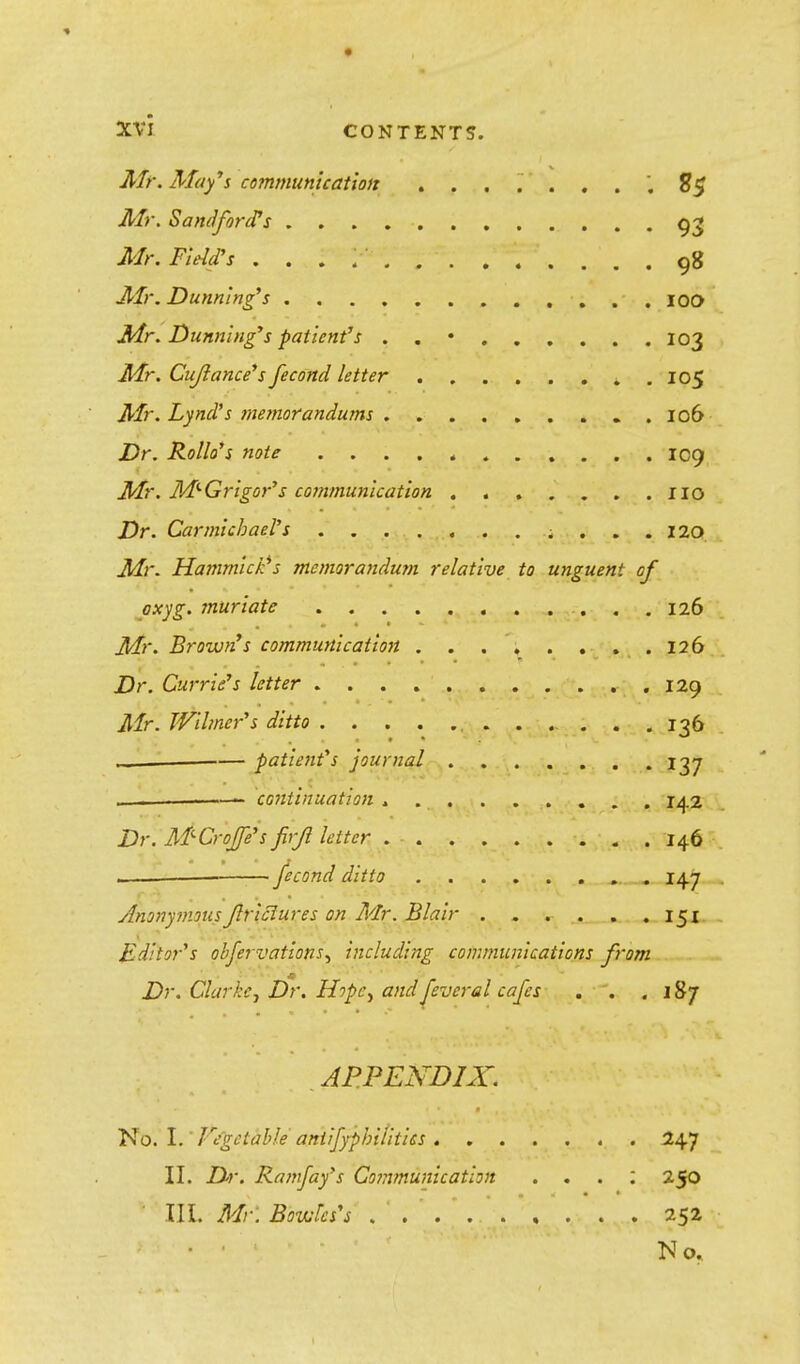 Mr. May's communication ........ S$ Mr. Sandfords 93 Mr, Field's . . . ;•'■ . 98 Mr. Dunning's 100 Mr. Dunning's patient's . . • 103 Mr. Cujiance's fecond letter 105 Mr. Lyncl's memorandums . 106 Dr. Rollo's note IC9 Mr. M-Grigor's communication HO Dr. Carmichael's ; ... 120 Mr. Hammick's memorandum relative to unguent of oxyg. muriate 126 Mr. Browrfs communication 126 Dr. Carrie's letter 129 Mr. Wihncr's ditto , 136 _ patient's journal 137 . ——— continuation ......... 142 Dr. M-Croje's firjl letter 146 , '. fecond ditto 147 Anonymous Jlriciures on Mr. Blair . . •«■ ^ . ,. t^n . Editor's obfervations-, including communications from Dr. Clarke, Dr. Hopcy and [everel cafes . . .187 APPENDIX. No. I. Vegetable aniifyphiiitics 247 II. Dr. Ramfay's Communication . . . ; 250 TIL Mr. Bowles's 252 • ■ ' No.