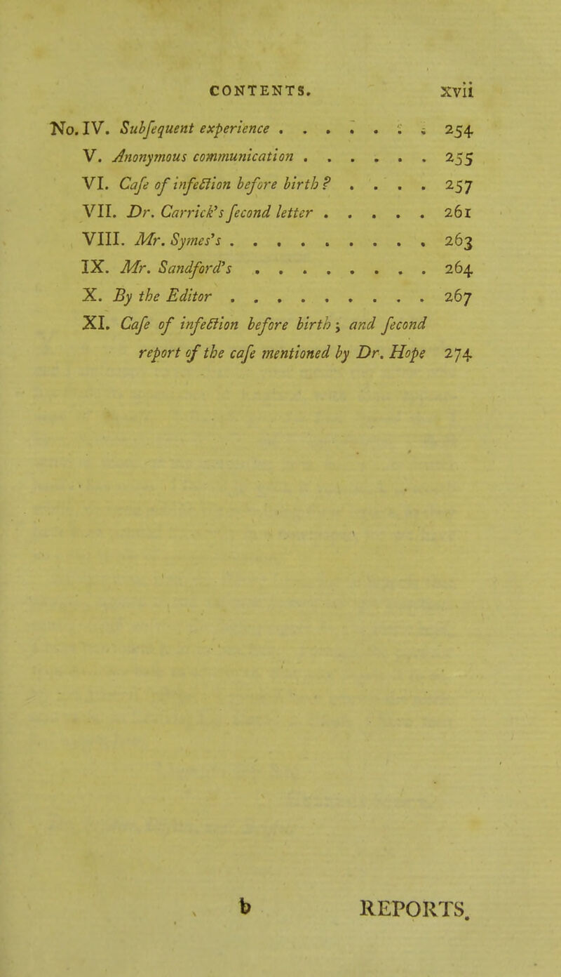 No. IV. Subfequent experience i 254 V. Anonymous communication 255 VI. Cafe of infection before birth? .... 257 VII. Dr. Carriers fecond letter 261 VIII. Mr. Symes's 263 IX. Mr. Sandford's 264 X. By the Editor 267 XI. Cafe of infetlion before birth j and fecond report of the cafe mentioned by Dr. Hope 274 b REPORTS.