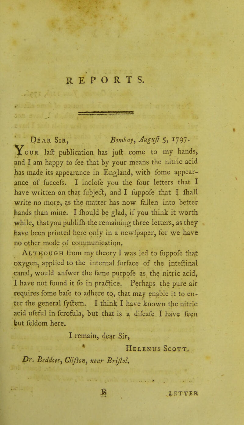 Dear Sir, Bombay, Augujl 5, 1797. Y0UR publication has juft come to my hands, and I am happy to fee that by your means the nitric acid has made its appearance in England, with fome appear- ance of fuccefs. I inclofe you the four letters that I have written on that fubjedt, and I fuppofe that I fhall write no more, as the matter has now fallen into better hands than mine. I fhould be glad, if you think it worth while, that you publifli the remaining three letters, as they have been printed here only in a newfpaper, for we have no other mode of communication. Although from my theory I was led to fuppofe that oxygen, applied to the internal furface of the jnteftinal canal, would anfwer the fame purpofe as the nitric acid, I have not found it fo in practice. Perhaps the pure air requires fome bafe to adhere to, that may enable it to en- ter the general fyftem. I think I have known the nitric acid ufeful in fcrofula, but that is a difeafe I have feen but feldom here. I remain, dear Sir, Helenus Scott. Dr. Beddoes, Clifton, near BriJioU LETTER