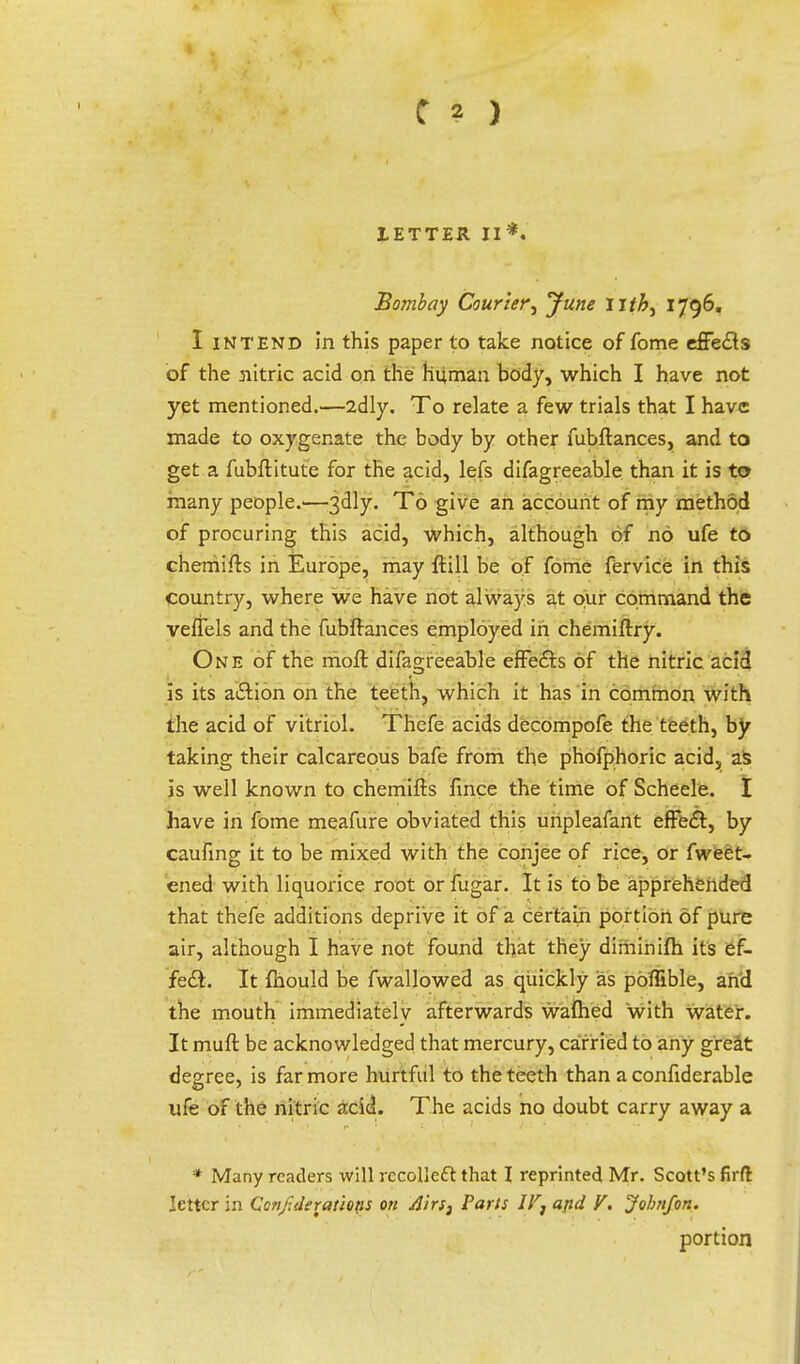 IETTER II*. Bombay Courier', June 1796. I intend in this paper to take notice of fome effects of the nitric acid on the human body, which I have not yet mentioned.—2dly. To relate a few trials that I have made to oxygenate the body by other fubftances, and to get a fubftitute for the acid, lefs difagreeable than it is to many people.—3dly. To give an account of my method of procuring this acid, which, although of no ufe to cherriifts in Europe, may {till be of fome fervice in this country, where we have not always at our command the veffels and the fubftances employed in chemiftry. One of the moft difagreeable effects Of the nitric acid is its action on the teeth, which it has in common with the acid of vitriol. Thefe acids decompofe the teeth, by taking their calcareous bafe from the phofphoric acid,, as is well known to chemifts fince the time of Scheele. I have in fome meafure obviated this uripleafant effect, by caufmg it to be mixed with the conjee of rice, or fweet- ened with liquorice root or fugar. It is to be apprehended that thefe additions deprive it of a certain portion of pure air, although I have not found that they diminifh its ef- fect. It mould be fwallowed as quickly as poffible, and the mouth immediately afterwards wafhed with water. It muft be acknowledged that mercury, carried to any great degree, is far more hurtful to the teeth than a confiderable ufe of the nitric acid. The acids no doubt carry away a * Many readers will recollect that I reprinted Mr. Scott's firft letter in Confederations on Airs3 Parts IV^ and V. John/on. portion