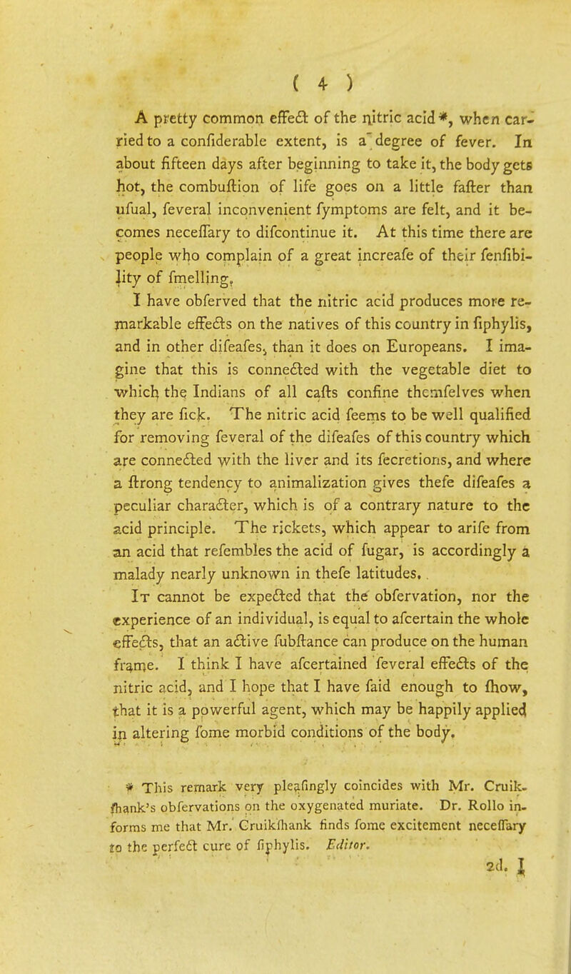 A pretty common effect of the nitric acid*, when car- ried to a confiderable extent, is a degree of fever. In about fifteen days after beginning to take it, the body gets hot, the combuftion of life goes on a little fafter than ufual, feveral inconvenient fymptoms are felt, and it be- comes necefTary to difcontinue it. At this time there are people who complain of a great increafe of their fenfibi- lity of fmelling. I have obferved that the nitric acid produces more re- markable effects on the natives of this country in fiphylis, and in other difeafes., than it does on Europeans. I ima- gine that this is connected with the vegetable diet to which the Indians of all cafts confine thcmfelves when they are fick. The nitric acid feems to be well qualified for removing feveral of the difeafes of this country which are connected with the liver and its fecretions, and where a ftrong tendency to animalization gives thefe difeafes a peculiar character, which is of a contrary nature to the acid principle. The rickets, which appear to arife from an acid that refembles the acid of fugar, is accordingly a malady nearly unknown in thefe latitudes,. It cannot be expected that the obfervation, nor the experience of an individual, is equal to afcertain the whole effe&s, that an active fubftance can produce on the human frame- I think I have afcertained feveral effects of the nitric acid, and I hope that I have faid enough to fhow, that it is a powerful agent, which may be happily applied in altering fome morbid conditions of the body. * This remark very pleafingly coincides with Mr. Cruik- fhank's obfervations on the oxygenated muriate. Dr. Rollo in- forms me that Mr. Cruikfliank finds fome excitement neceflary to the perfedl cure of fiphylis. Editor. 2d. J